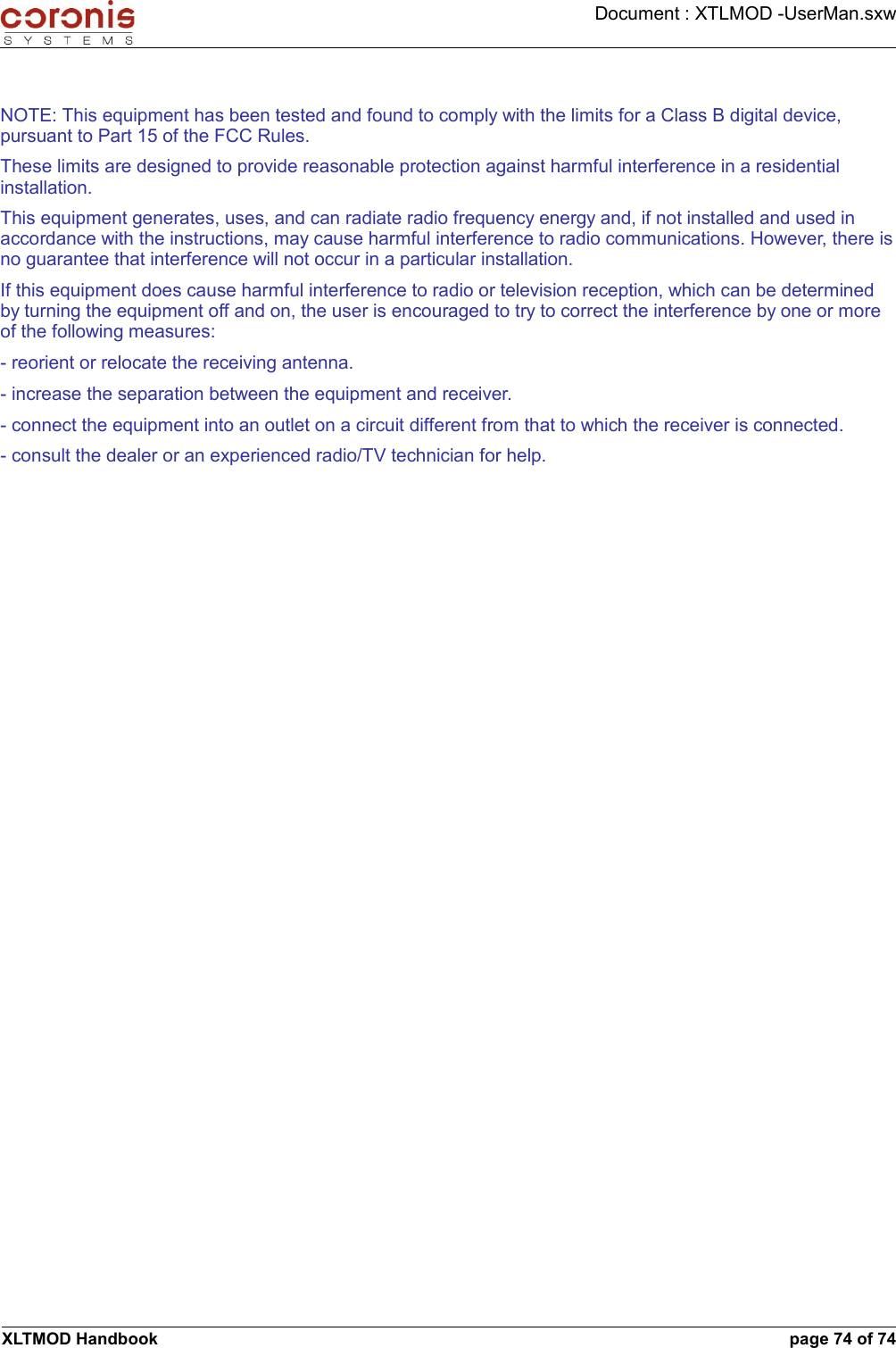 Document : XTLMOD -UserMan.sxwNOTE: This equipment has been tested and found to comply with the limits for a Class B digital device, pursuant to Part 15 of the FCC Rules.These limits are designed to provide reasonable protection against harmful interference in a residential installation.This equipment generates, uses, and can radiate radio frequency energy and, if not installed and used in accordance with the instructions, may cause harmful interference to radio communications. However, there is no guarantee that interference will not occur in a particular installation.If this equipment does cause harmful interference to radio or television reception, which can be determined by turning the equipment off and on, the user is encouraged to try to correct the interference by one or more of the following measures:- reorient or relocate the receiving antenna.- increase the separation between the equipment and receiver.- connect the equipment into an outlet on a circuit different from that to which the receiver is connected.- consult the dealer or an experienced radio/TV technician for help.XLTMOD Handbook page 74 of 74