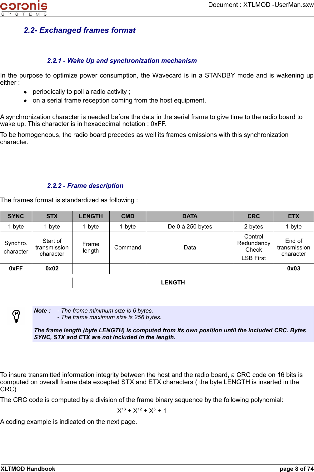 Document : XTLMOD -UserMan.sxw2.2- Exchanged frames format2.2.1 - Wake Up and synchronization mechanismIn the purpose to optimize power consumption, the Wavecard is in a STANDBY mode and is wakening up either :periodically to poll a radio activity ;on a serial frame reception coming from the host equipment.A synchronization character is needed before the data in the serial frame to give time to the radio board to wake up. This character is in hexadecimal notation : 0xFF.To be homogeneous, the radio board precedes as well its frames emissions with this synchronization character.2.2.2 - Frame descriptionThe frames format is standardized as following :SYNC STX LENGTH CMD DATA CRC ETX1 byte 1 byte 1 byte 1 byte De 0 à 250 bytes 2 bytes 1 byteSynchro.characterStart of transmission characterFrame length Command DataControl Redundancy CheckLSB FirstEnd of transmission character0xFF 0x02 0x03LENGTHNote : - The frame minimum size is 6 bytes.- The frame maximum size is 256 bytes.The frame length (byte LENGTH) is computed from its own position until the included CRC. Bytes SYNC, STX and ETX are not included in the length.To insure transmitted information integrity between the host and the radio board, a CRC code on 16 bits is computed on overall frame data excepted STX and ETX characters ( the byte LENGTH is inserted in the CRC).The CRC code is computed by a division of the frame binary sequence by the following polynomial: X16 + X12 + X5 + 1A coding example is indicated on the next page. XLTMOD Handbook page 8 of 74