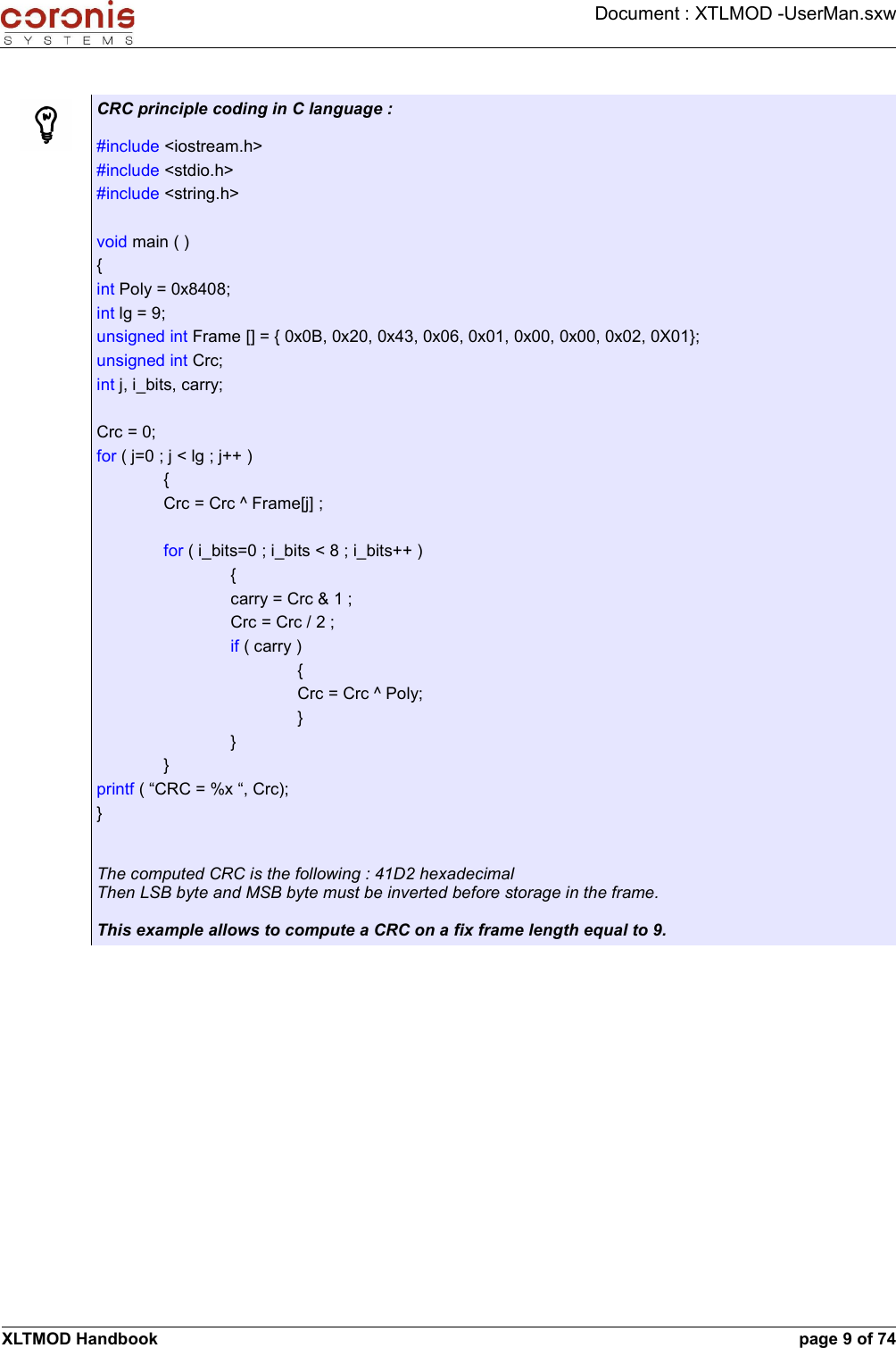 Document : XTLMOD -UserMan.sxwCRC principle coding in C language :#include &lt;iostream.h&gt;#include &lt;stdio.h&gt;#include &lt;string.h&gt;void main ( ){int Poly = 0x8408;int lg = 9;unsigned int Frame [] = { 0x0B, 0x20, 0x43, 0x06, 0x01, 0x00, 0x00, 0x02, 0X01};unsigned int Crc;int j, i_bits, carry;Crc = 0;for ( j=0 ; j &lt; lg ; j++ ){Crc = Crc ^ Frame[j] ;for ( i_bits=0 ; i_bits &lt; 8 ; i_bits++ ){carry = Crc &amp; 1 ;Crc = Crc / 2 ;if ( carry ){Crc = Crc ^ Poly;}}}printf ( “CRC = %x “, Crc);}The computed CRC is the following : 41D2 hexadecimalThen LSB byte and MSB byte must be inverted before storage in the frame.This example allows to compute a CRC on a fix frame length equal to 9.XLTMOD Handbook page 9 of 74