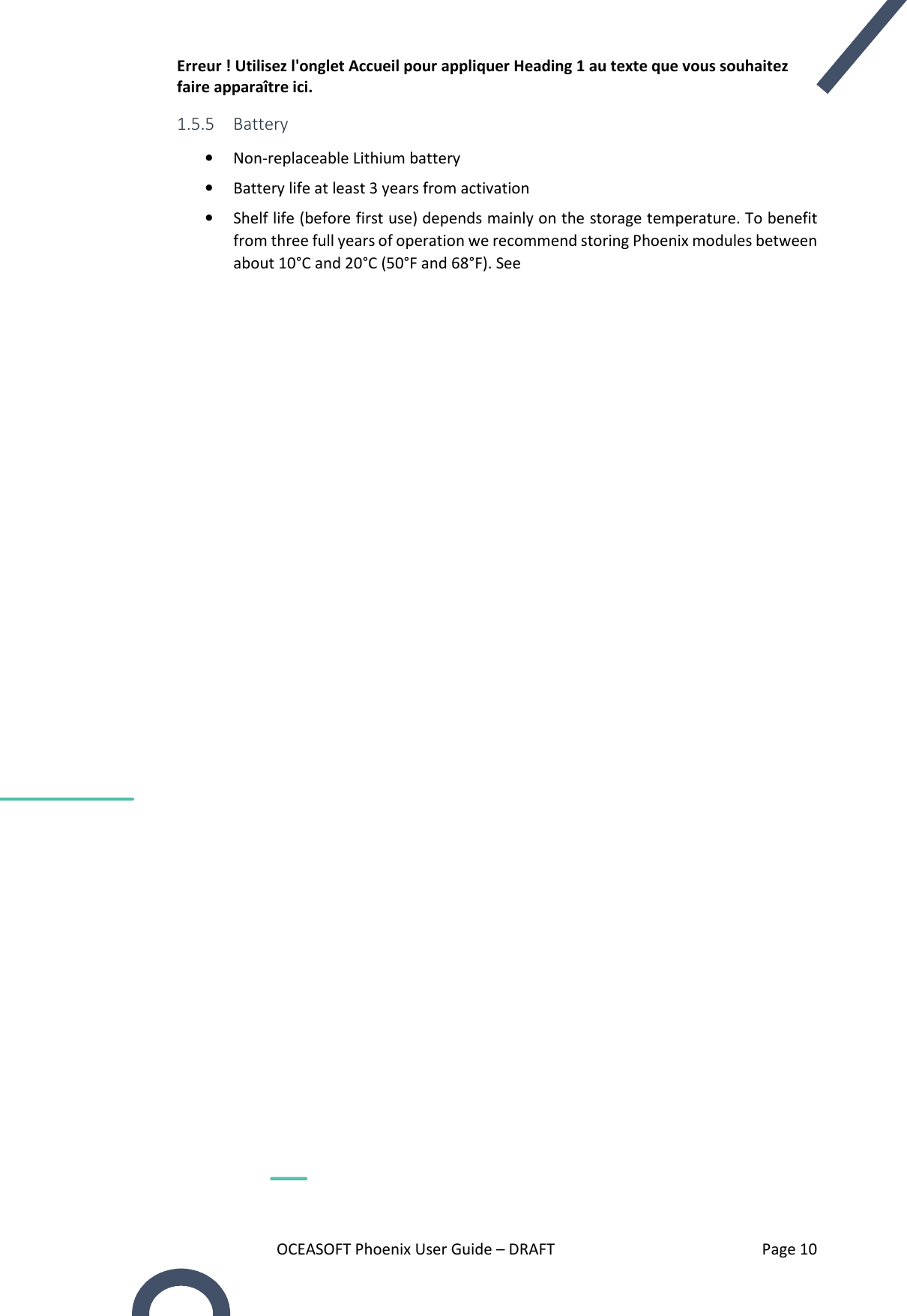 Erreur ! Utilisez l&apos;onglet Accueil pour appliquer Heading 1 au texte que vous souhaitez faire apparaître ici. OCEASOFT Phoenix User Guide – DRAFT    Page 10 1.5.5 Battery  • Non-replaceable Lithium battery • Battery life at least 3 years from activation • Shelf life (before first use) depends mainly on the storage temperature. To benefit from three full years of operation we recommend storing Phoenix modules between about 10°C and 20°C (50°F and 68°F). See    