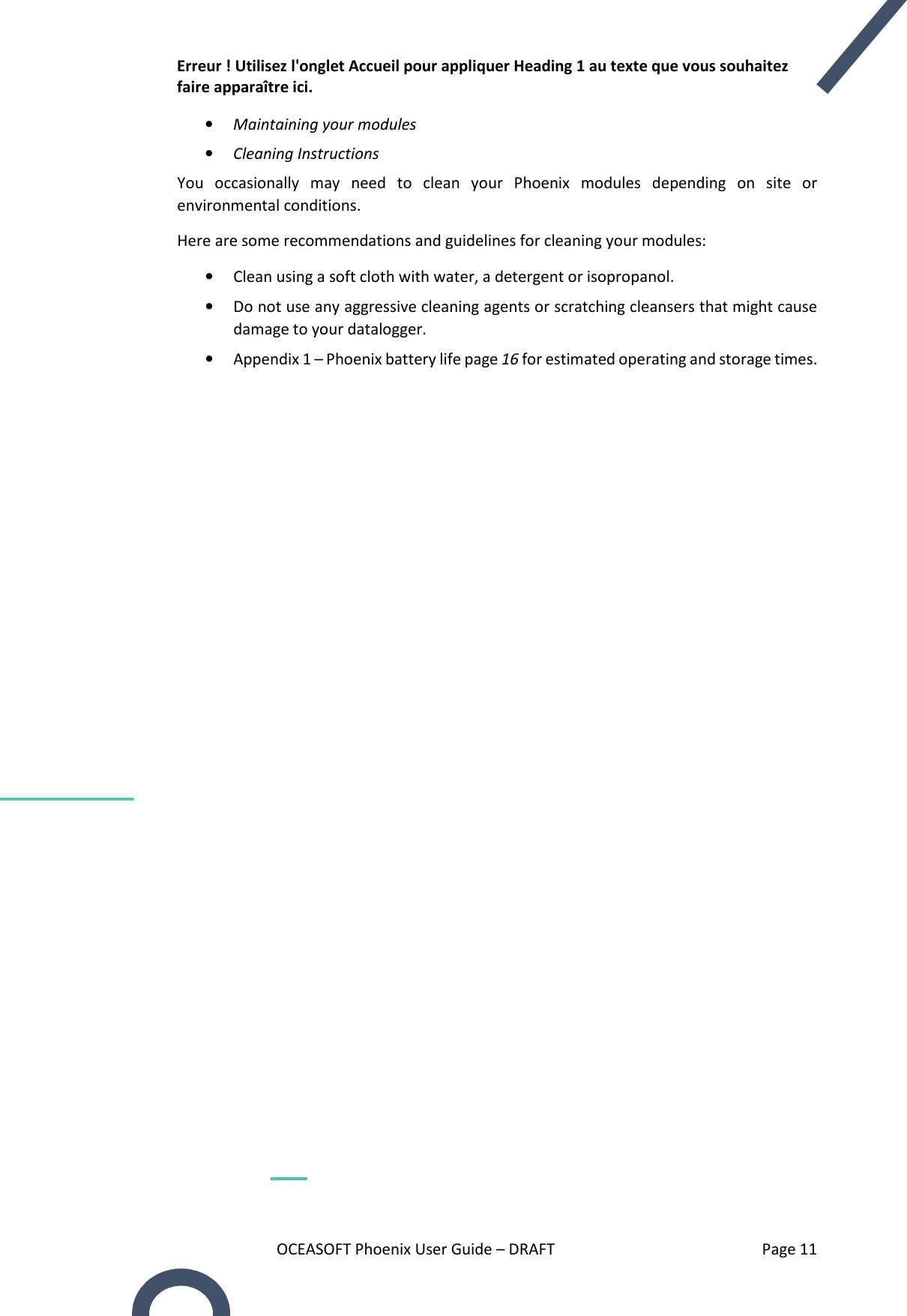 Erreur ! Utilisez l&apos;onglet Accueil pour appliquer Heading 1 au texte que vous souhaitez faire apparaître ici. OCEASOFT Phoenix User Guide – DRAFT    Page 11 • Maintaining your modules • Cleaning Instructions You  occasionally  may  need  to  clean  your  Phoenix  modules  depending  on  site  or environmental conditions.  Here are some recommendations and guidelines for cleaning your modules: • Clean using a soft cloth with water, a detergent or isopropanol. • Do not use any aggressive cleaning agents or scratching cleansers that might cause damage to your datalogger.  • Appendix 1 – Phoenix battery life page 16 for estimated operating and storage times.   