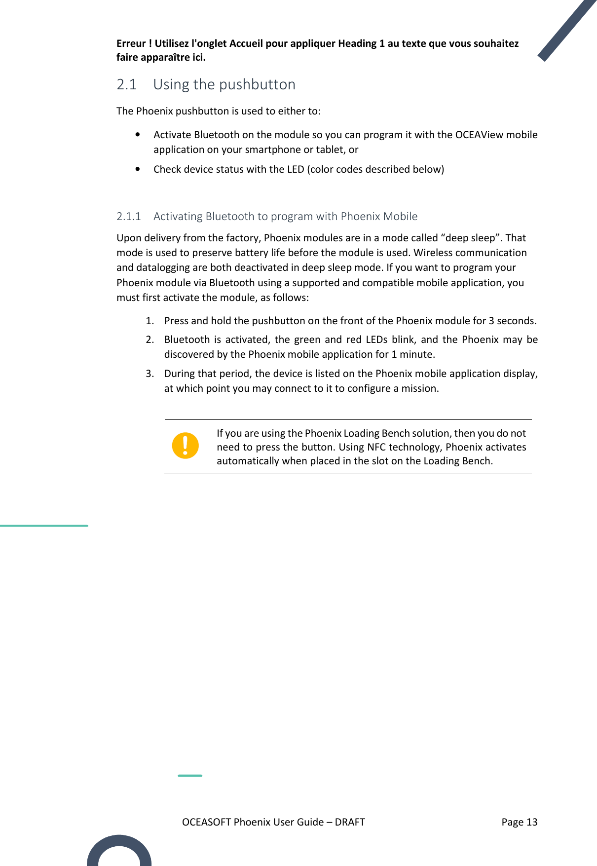 Erreur ! Utilisez l&apos;onglet Accueil pour appliquer Heading 1 au texte que vous souhaitez faire apparaître ici. OCEASOFT Phoenix User Guide – DRAFT    Page 13 2.1 Using the pushbutton The Phoenix pushbutton is used to either to: • Activate Bluetooth on the module so you can program it with the OCEAView mobile application on your smartphone or tablet, or • Check device status with the LED (color codes described below)  2.1.1 Activating Bluetooth to program with Phoenix Mobile Upon delivery from the factory, Phoenix modules are in a mode called “deep sleep”. That mode is used to preserve battery life before the module is used. Wireless communication and datalogging are both deactivated in deep sleep mode. If you want to program your Phoenix module via Bluetooth using a supported and compatible mobile application, you must first activate the module, as follows: 1. Press and hold the pushbutton on the front of the Phoenix module for 3 seconds. 2. Bluetooth  is  activated,  the  green  and  red  LEDs  blink,  and  the  Phoenix  may  be discovered by the Phoenix mobile application for 1 minute. 3. During that period, the device is listed on the Phoenix mobile application display, at which point you may connect to it to configure a mission.   If you are using the Phoenix Loading Bench solution, then you do not need to press the button. Using NFC technology, Phoenix activates automatically when placed in the slot on the Loading Bench.    