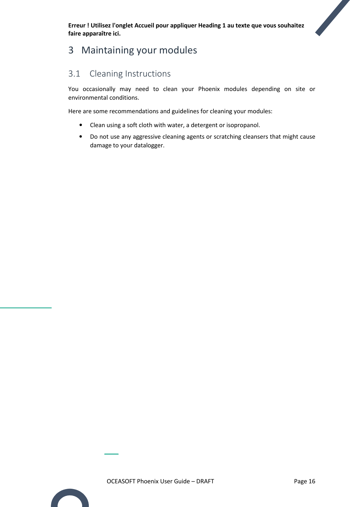 Erreur ! Utilisez l&apos;onglet Accueil pour appliquer Heading 1 au texte que vous souhaitez faire apparaître ici. OCEASOFT Phoenix User Guide – DRAFT    Page 16 3 Maintaining your modules 3.1 Cleaning Instructions You  occasionally  may  need  to  clean  your  Phoenix  modules  depending  on  site  or environmental conditions.  Here are some recommendations and guidelines for cleaning your modules: • Clean using a soft cloth with water, a detergent or isopropanol. • Do not use any aggressive cleaning agents or scratching cleansers that might cause damage to your datalogger.  