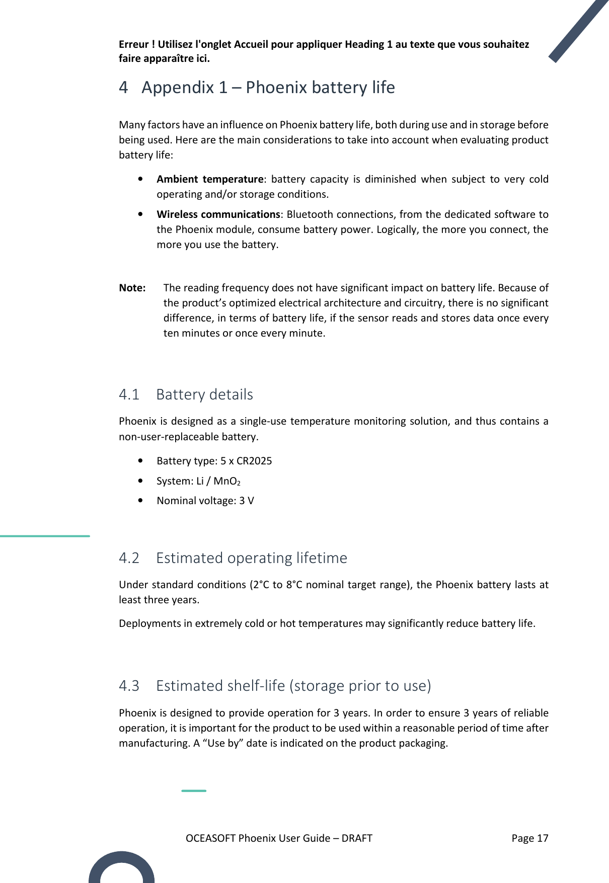 Erreur ! Utilisez l&apos;onglet Accueil pour appliquer Heading 1 au texte que vous souhaitez faire apparaître ici. OCEASOFT Phoenix User Guide – DRAFT    Page 17 4 Appendix 1 – Phoenix battery life Many factors have an influence on Phoenix battery life, both during use and in storage before being used. Here are the main considerations to take into account when evaluating product battery life: • Ambient  temperature:  battery  capacity  is  diminished  when  subject  to  very  cold operating and/or storage conditions. • Wireless communications: Bluetooth connections, from the dedicated software to the Phoenix module, consume battery power. Logically, the more you connect, the more you use the battery.  Note:  The reading frequency does not have significant impact on battery life. Because of the product’s optimized electrical architecture and circuitry, there is no significant difference, in terms of battery life, if the sensor reads and stores data once every ten minutes or once every minute.  4.1 Battery details Phoenix is designed as a single-use temperature monitoring solution, and thus contains a non-user-replaceable battery. • Battery type: 5 x CR2025 • System: Li / MnO2 • Nominal voltage: 3 V  4.2 Estimated operating lifetime Under standard conditions (2°C to 8°C nominal target range), the Phoenix battery lasts at least three years.  Deployments in extremely cold or hot temperatures may significantly reduce battery life.  4.3 Estimated shelf-life (storage prior to use) Phoenix is designed to provide operation for 3 years. In order to ensure 3 years of reliable operation, it is important for the product to be used within a reasonable period of time after manufacturing. A “Use by” date is indicated on the product packaging.  