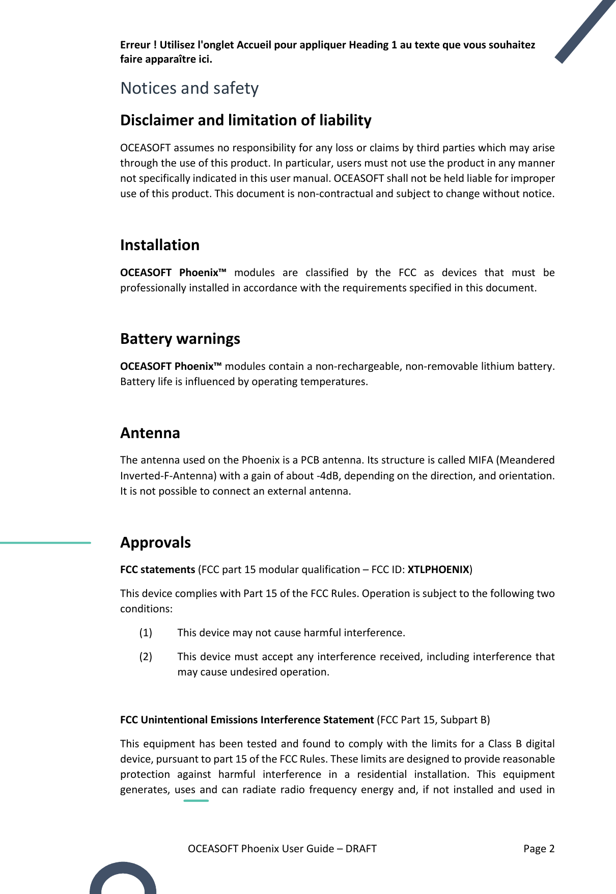 Erreur ! Utilisez l&apos;onglet Accueil pour appliquer Heading 1 au texte que vous souhaitez faire apparaître ici. OCEASOFT Phoenix User Guide – DRAFT    Page 2 Notices and safety Disclaimer and limitation of liability OCEASOFT assumes no responsibility for any loss or claims by third parties which may arise through the use of this product. In particular, users must not use the product in any manner not specifically indicated in this user manual. OCEASOFT shall not be held liable for improper use of this product. This document is non-contractual and subject to change without notice.  Installation  OCEASOFT  Phoenix™  modules  are  classified  by  the  FCC  as  devices  that  must  be professionally installed in accordance with the requirements specified in this document.  Battery warnings OCEASOFT Phoenix™ modules contain a non-rechargeable, non-removable lithium battery. Battery life is influenced by operating temperatures.  Antenna The antenna used on the Phoenix is a PCB antenna. Its structure is called MIFA (Meandered Inverted-F-Antenna) with a gain of about -4dB, depending on the direction, and orientation. It is not possible to connect an external antenna.  Approvals FCC statements (FCC part 15 modular qualification – FCC ID: XTLPHOENIX) This device complies with Part 15 of the FCC Rules. Operation is subject to the following two conditions: (1) This device may not cause harmful interference. (2) This device must accept any interference received, including interference that may cause undesired operation.  FCC Unintentional Emissions Interference Statement (FCC Part 15, Subpart B)       This equipment has been tested  and found to  comply with the limits  for  a  Class  B  digital device, pursuant to part 15 of the FCC Rules. These limits are designed to provide reasonable protection  against  harmful  interference  in  a  residential  installation.  This  equipment generates,  uses  and  can  radiate  radio  frequency  energy  and,  if  not  installed  and  used  in 