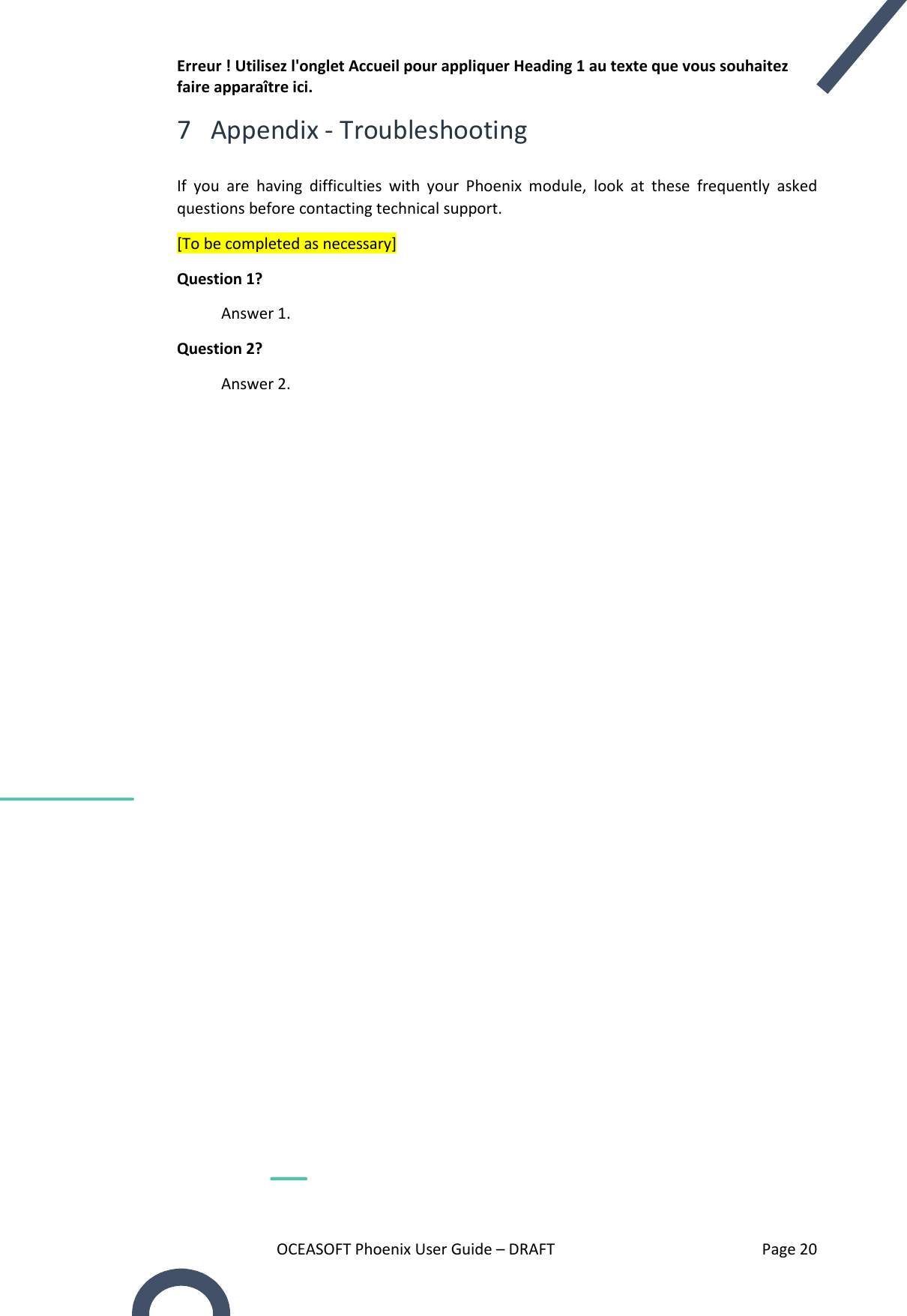 Erreur ! Utilisez l&apos;onglet Accueil pour appliquer Heading 1 au texte que vous souhaitez faire apparaître ici. OCEASOFT Phoenix User Guide – DRAFT    Page 20 7 Appendix - Troubleshooting  If  you  are  having  difficulties  with  your  Phoenix  module,  look  at  these  frequently  asked questions before contacting technical support. [To be completed as necessary] Question 1?  Answer 1. Question 2?  Answer 2.       