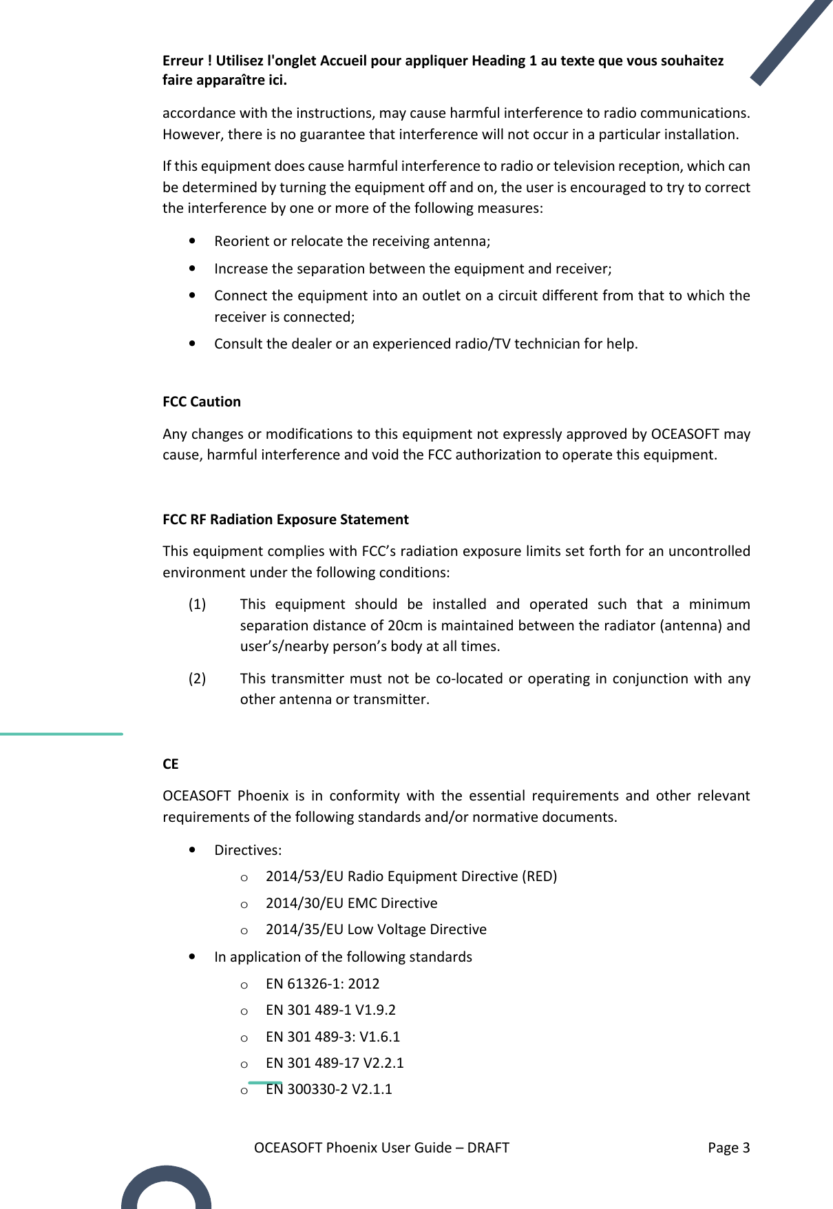 Erreur ! Utilisez l&apos;onglet Accueil pour appliquer Heading 1 au texte que vous souhaitez faire apparaître ici. OCEASOFT Phoenix User Guide – DRAFT    Page 3 accordance with the instructions, may cause harmful interference to radio communications. However, there is no guarantee that interference will not occur in a particular installation.  If this equipment does cause harmful interference to radio or television reception, which can be determined by turning the equipment off and on, the user is encouraged to try to correct the interference by one or more of the following measures: • Reorient or relocate the receiving antenna; • Increase the separation between the equipment and receiver; • Connect the equipment into an outlet on a circuit different from that to which the   receiver is connected; • Consult the dealer or an experienced radio/TV technician for help.  FCC Caution Any changes or modifications to this equipment not expressly approved by OCEASOFT may cause, harmful interference and void the FCC authorization to operate this equipment.  FCC RF Radiation Exposure Statement This equipment complies with FCC’s radiation exposure limits set forth for an uncontrolled environment under the following conditions: (1) This  equipment  should  be  installed  and  operated  such  that  a  minimum separation distance of 20cm is maintained between the radiator (antenna) and user’s/nearby person’s body at all times. (2) This transmitter must  not be  co-located or  operating  in  conjunction with  any other antenna or transmitter.  CE OCEASOFT  Phoenix  is  in  conformity  with  the  essential  requirements  and  other  relevant requirements of the following standards and/or normative documents. • Directives:  o 2014/53/EU Radio Equipment Directive (RED) o 2014/30/EU EMC Directive o 2014/35/EU Low Voltage Directive • In application of the following standards o EN 61326-1: 2012 o EN 301 489-1 V1.9.2 o EN 301 489-3: V1.6.1 o EN 301 489-17 V2.2.1 o EN 300330-2 V2.1.1 