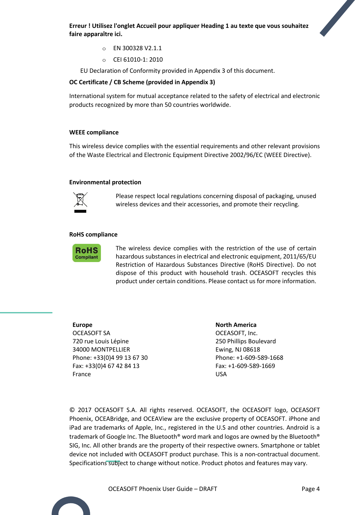 Erreur ! Utilisez l&apos;onglet Accueil pour appliquer Heading 1 au texte que vous souhaitez faire apparaître ici. OCEASOFT Phoenix User Guide – DRAFT    Page 4 o EN 300328 V2.1.1 o CEI 61010-1: 2010 EU Declaration of Conformity provided in Appendix 3 of this document. OC Certificate / CB Scheme (provided in Appendix 3) International system for mutual acceptance related to the safety of electrical and electronic products recognized by more than 50 countries worldwide.  WEEE compliance This wireless device complies with the essential requirements and other relevant provisions of the Waste Electrical and Electronic Equipment Directive 2002/96/EC (WEEE Directive).  Environmental protection   Please respect local regulations concerning disposal of packaging, unused wireless devices and their accessories, and promote their recycling.   RoHS compliance  The  wireless  device  complies with  the  restriction  of  the  use  of  certain hazardous substances in electrical and electronic equipment, 2011/65/EU Restriction  of  Hazardous  Substances  Directive  (RoHS  Directive).  Do  not dispose  of  this  product  with  household  trash.  OCEASOFT  recycles  this product under certain conditions. Please contact us for more information.     Europe North America OCEASOFT SA 720 rue Louis Lépine 34000 MONTPELLIER Phone: +33(0)4 99 13 67 30 Fax: +33(0)4 67 42 84 13 France OCEASOFT, Inc. 250 Phillips Boulevard Ewing, NJ 08618 Phone: +1-609-589-1668 Fax: +1-609-589-1669 USA   ©  2017  OCEASOFT  S.A.  All  rights  reserved.  OCEASOFT,  the  OCEASOFT  logo,  OCEASOFT Phoenix, OCEABridge, and OCEAView are the exclusive property of OCEASOFT. iPhone and iPad are trademarks of Apple, Inc., registered in the U.S and other countries. Android is a trademark of Google Inc. The Bluetooth® word mark and logos are owned by the Bluetooth® SIG, Inc. All other brands are the property of their respective owners. Smartphone or tablet device not included with OCEASOFT product purchase. This is a non-contractual document. Specifications subject to change without notice. Product photos and features may vary. 