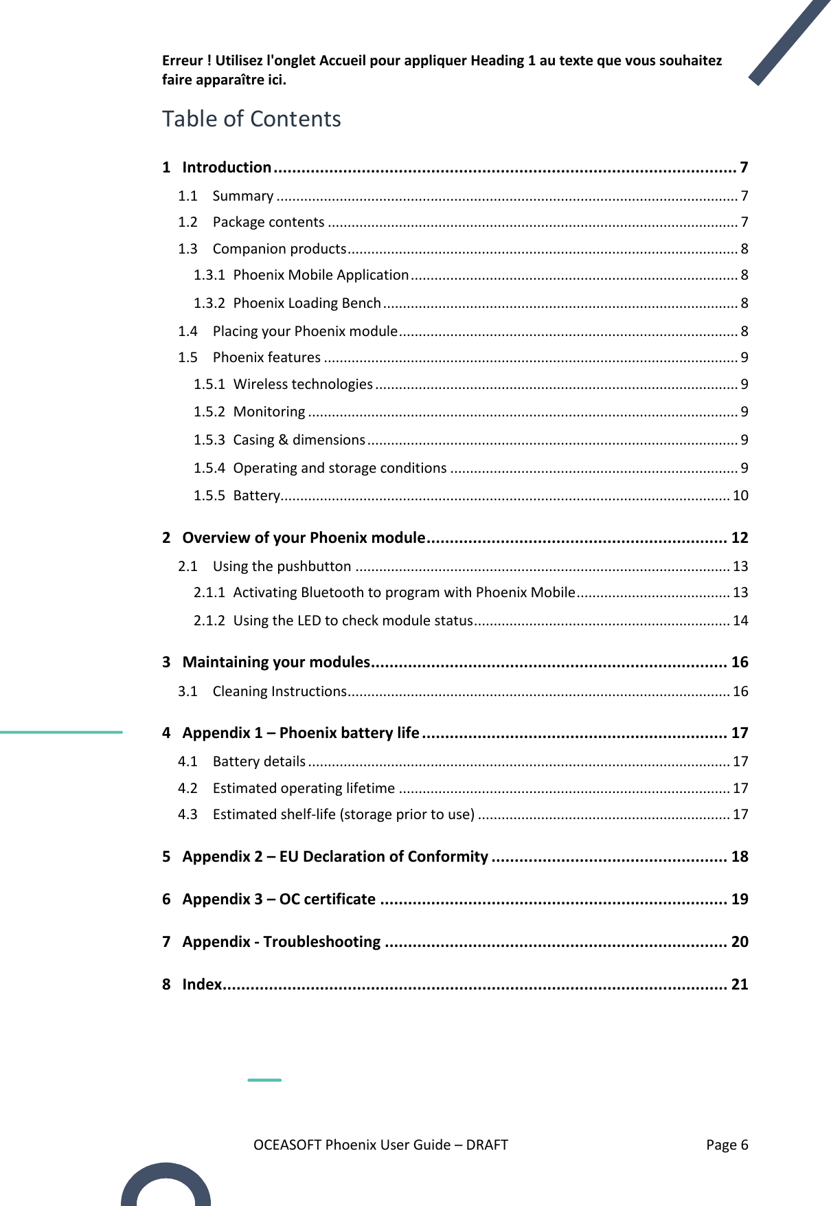 Erreur ! Utilisez l&apos;onglet Accueil pour appliquer Heading 1 au texte que vous souhaitez faire apparaître ici. OCEASOFT Phoenix User Guide – DRAFT    Page 6 Table of Contents 1 Introduction .................................................................................................... 7 1.1  Summary ..................................................................................................................... 7 1.2  Package contents ........................................................................................................ 7 1.3  Companion products ................................................................................................... 8 1.3.1  Phoenix Mobile Application ................................................................................... 8 1.3.2  Phoenix Loading Bench .......................................................................................... 8 1.4  Placing your Phoenix module ...................................................................................... 8 1.5  Phoenix features ......................................................................................................... 9 1.5.1  Wireless technologies ............................................................................................ 9 1.5.2  Monitoring ............................................................................................................. 9 1.5.3  Casing &amp; dimensions .............................................................................................. 9 1.5.4  Operating and storage conditions ......................................................................... 9 1.5.5  Battery.................................................................................................................. 10 2 Overview of your Phoenix module ................................................................. 12 2.1  Using the pushbutton ............................................................................................... 13 2.1.1  Activating Bluetooth to program with Phoenix Mobile ....................................... 13 2.1.2  Using the LED to check module status ................................................................. 14 3 Maintaining your modules ............................................................................. 16 3.1  Cleaning Instructions ................................................................................................. 16 4 Appendix 1 – Phoenix battery life .................................................................. 17 4.1  Battery details ........................................................................................................... 17 4.2  Estimated operating lifetime .................................................................................... 17 4.3  Estimated shelf-life (storage prior to use) ................................................................ 17 5 Appendix 2 – EU Declaration of Conformity ................................................... 18 6 Appendix 3 – OC certificate ........................................................................... 19 7 Appendix - Troubleshooting .......................................................................... 20 8 Index ............................................................................................................. 21   