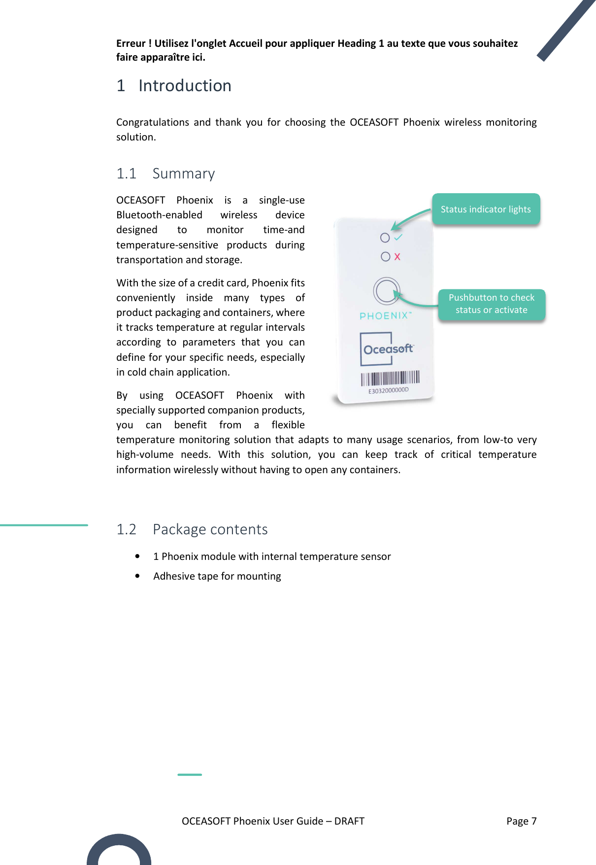 Erreur ! Utilisez l&apos;onglet Accueil pour appliquer Heading 1 au texte que vous souhaitez faire apparaître ici. OCEASOFT Phoenix User Guide – DRAFT    Page 7 1 Introduction Congratulations  and  thank  you  for  choosing  the  OCEASOFT  Phoenix  wireless  monitoring solution. 1.1 Summary OCEASOFT  Phoenix  is  a  single-use Bluetooth-enabled  wireless  device designed  to  monitor  time-and temperature-sensitive  products  during transportation and storage.  With the size of a credit card, Phoenix fits conveniently  inside  many  types  of product packaging and containers, where it tracks temperature at regular intervals according  to  parameters  that  you  can define for your specific needs, especially in cold chain application.  By  using  OCEASOFT  Phoenix  with specially supported companion products, you  can  benefit  from  a  flexible temperature  monitoring  solution  that  adapts  to  many  usage  scenarios,  from  low-to  very high-volume  needs.  With  this  solution,  you  can  keep  track  of  critical  temperature information wirelessly without having to open any containers.  1.2 Package contents • 1 Phoenix module with internal temperature sensor • Adhesive tape for mounting       Pushbutton to check status or activate module Status indicator lights 