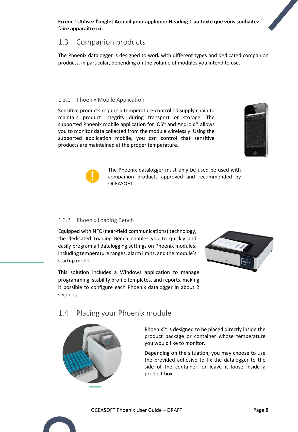 Erreur ! Utilisez l&apos;onglet Accueil pour appliquer Heading 1 au texte que vous souhaitez faire apparaître ici. OCEASOFT Phoenix User Guide – DRAFT    Page 8 1.3 Companion products The Phoenix datalogger is designed to work with different types and dedicated companion products, in particular, depending on the volume of modules you intend to use.   1.3.1 Phoenix Mobile Application Sensitive products require a temperature-controlled supply chain to maintain  product  integrity  during  transport  or  storage.  The supported Phoenix mobile application for iOS® and Android® allows you to monitor data collected from the module wirelessly. Using the supported  application  mobile,  you  can  control  that  sensitive products are maintained at the proper temperature.   The Phoenix datalogger must only be used be used with companion  products  approved  and  recommended  by OCEASOFT.    1.3.2 Phoenix Loading Bench Equipped with NFC (near-field communications) technology, the  dedicated  Loading  Bench  enables  you  to  quickly  and easily program all datalogging settings on Phoenix modules, including temperature ranges, alarm limits, and the module’s startup mode.  This  solution  includes  a  Windows  application  to  manage programming, stability profile templates, and reports, making it  possible  to  configure  each  Phoenix  datalogger  in  about  2 seconds. 1.4 Placing your Phoenix module  Phoenix™ is designed to be placed directly inside the product  package  or  container  whose  temperature you would like to monitor. Depending on the situation, you may choose to use the  provided  adhesive  to  fix  the  datalogger  to  the side  of  the  container,  or  leave  it  loose  inside  a product box.  