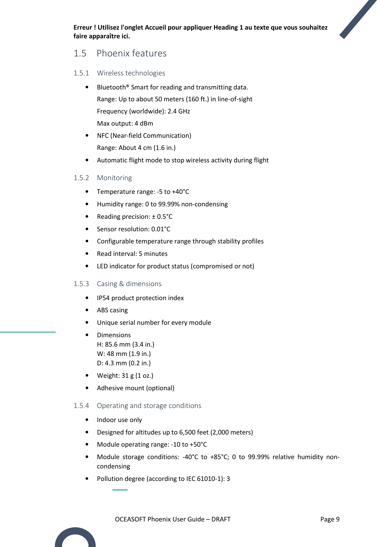 Erreur ! Utilisez l&apos;onglet Accueil pour appliquer Heading 1 au texte que vous souhaitez faire apparaître ici. OCEASOFT Phoenix User Guide – DRAFT    Page 9 1.5 Phoenix features 1.5.1 Wireless technologies • Bluetooth® Smart for reading and transmitting data. Range: Up to about 50 meters (160 ft.) in line-of-sight Frequency (worldwide): 2.4 GHz Max output: 4 dBm • NFC (Near-field Communication) Range: About 4 cm (1.6 in.) • Automatic flight mode to stop wireless activity during flight 1.5.2 Monitoring • Temperature range: -5 to +40°C • Humidity range: 0 to 99.99% non-condensing • Reading precision: ± 0.5°C • Sensor resolution: 0.01°C • Configurable temperature range through stability profiles   • Read interval: 5 minutes • LED indicator for product status (compromised or not) 1.5.3 Casing &amp; dimensions • IP54 product protection index • ABS casing • Unique serial number for every module • Dimensions H: 85.6 mm (3.4 in.) W: 48 mm (1.9 in.) D: 4.3 mm (0.2 in.) • Weight: 31 g (1 oz.) • Adhesive mount (optional) 1.5.4 Operating and storage conditions • Indoor use only • Designed for altitudes up to 6,500 feet (2,000 meters)  • Module operating range: -10 to +50°C • Module  storage  conditions:  -40°C  to  +85°C;  0  to  99.99%  relative  humidity  non-condensing • Pollution degree (according to IEC 61010-1): 3 