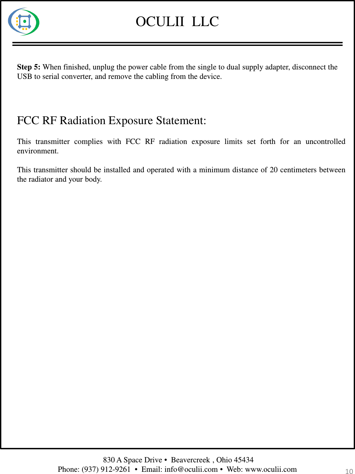 OCULII  LLC830 A Space Drive •  Beavercreek , Ohio 45434 Phone: (937) 912-9261  •  Email: info@oculii.com •  Web: www.oculii.com Step 5: When finished, unplug the power cable from the single to dual supply adapter, disconnect theUSB to serial converter, and remove the cabling from the device.10This transmitter complies with FCC RF radiation exposure limits set forth for an uncontrolledenvironment.This transmitter should be installed and operated with a minimum distance of 20 centimeters betweenthe radiator and your body.FCC RF Radiation Exposure Statement: