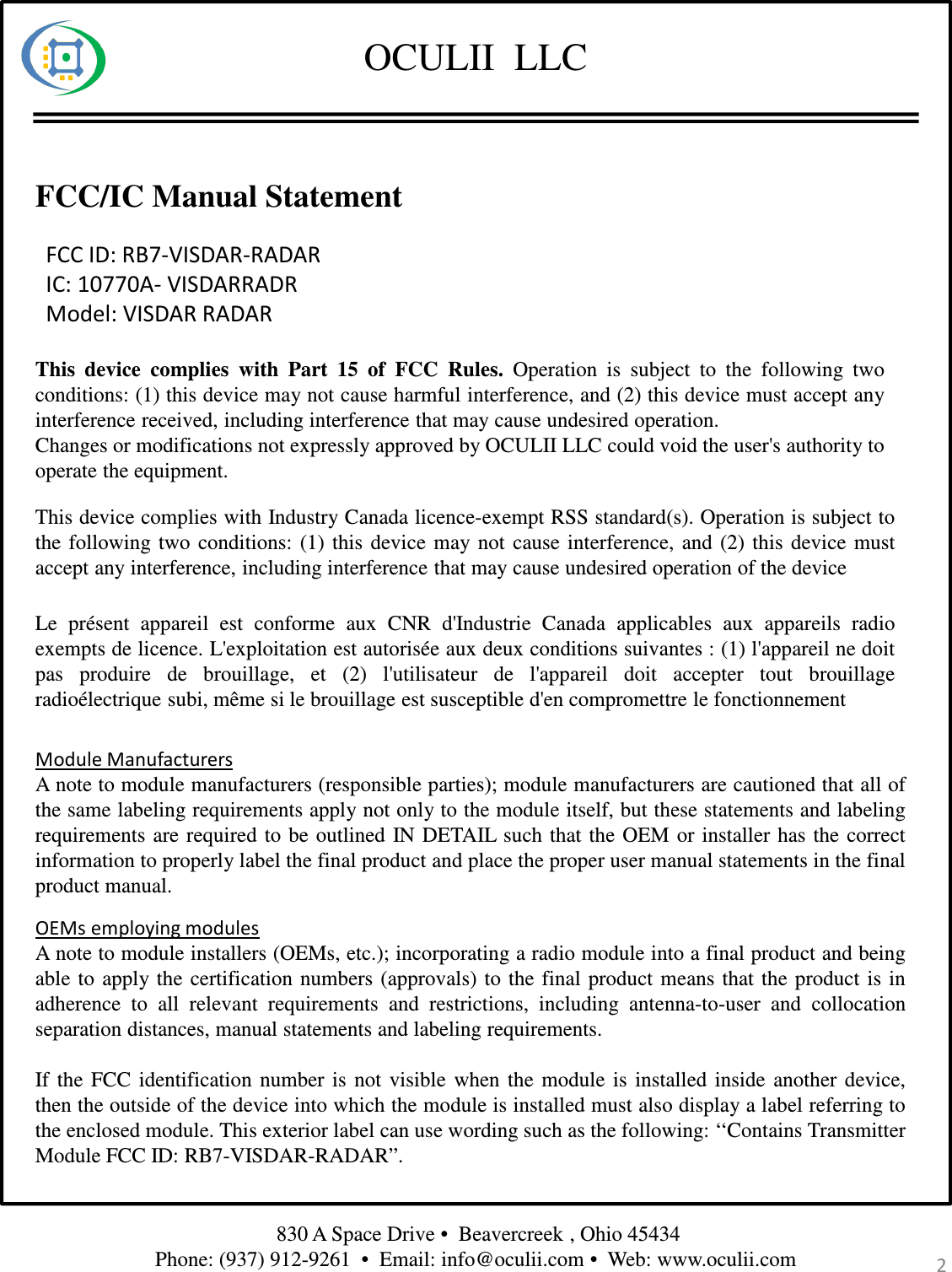 OCULII  LLCFCC/IC Manual Statement2830 A Space Drive •  Beavercreek , Ohio 45434 Phone: (937) 912-9261  •  Email: info@oculii.com •  Web: www.oculii.com FCC ID: RB7-VISDAR-RADARIC: 10770A- VISDARRADRModel: VISDAR RADARThis device complies with Part 15 of FCC Rules. Operation is subject to the following twoconditions: (1) this device may not cause harmful interference, and (2) this device must accept anyinterference received, including interference that may cause undesired operation.Changes or modifications not expressly approved by OCULII LLC could void the user&apos;s authority tooperate the equipment.This device complies with Industry Canada licence-exempt RSS standard(s). Operation is subject tothe following two conditions: (1) this device may not cause interference, and (2) this device mustaccept any interference, including interference that may cause undesired operation of the deviceLe présent appareil est conforme aux CNR d&apos;Industrie Canada applicables aux appareils radioexempts de licence. L&apos;exploitation est autorisée aux deux conditions suivantes : (1) l&apos;appareil ne doitpas produire de brouillage, et (2) l&apos;utilisateur de l&apos;appareil doit accepter tout brouillageradioélectrique subi, même si le brouillage est susceptible d&apos;en compromettre le fonctionnementModule ManufacturersA note to module manufacturers (responsible parties); module manufacturers are cautioned that all ofthe same labeling requirements apply not only to the module itself, but these statements and labelingrequirements are required to be outlined IN DETAIL such that the OEM or installer has the correctinformation to properly label the final product and place the proper user manual statements in the finalproduct manual.OEMs employing modulesA note to module installers (OEMs, etc.); incorporating a radio module into a final product and beingable to apply the certification numbers (approvals) to the final product means that the product is inadherence to all relevant requirements and restrictions, including antenna-to-user and collocationseparation distances, manual statements and labeling requirements.If the FCC identification number is not visible when the module is installed inside another device,then the outside of the device into which the module is installed must also display a label referring tothe enclosed module. This exterior label can use wording such as the following: ‘‘Contains TransmitterModule FCC ID: RB7-VISDAR-RADAR”.