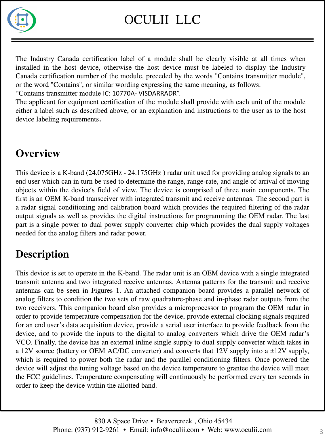 OCULII  LLCThis device is a K-band (24.075GHz - 24.175GHz ) radar unit used for providing analog signals to anend user which can in turn be used to determine the range, range-rate, and angle of arrival of movingobjects within the device’s field of view. The device is comprised of three main components. Thefirst is an OEM K-band transceiver with integrated transmit and receive antennas. The second part isa radar signal conditioning and calibration board which provides the required filtering of the radaroutput signals as well as provides the digital instructions for programming the OEM radar. The lastpart is a single power to dual power supply converter chip which provides the dual supply voltagesneeded for the analog filters and radar power.This device is set to operate in the K-band. The radar unit is an OEM device with a single integratedtransmit antenna and two integrated receive antennas. Antenna patterns for the transmit and receiveantennas can be seen in Figures 1. An attached companion board provides a parallel network ofanalog filters to condition the two sets of raw quadrature-phase and in-phase radar outputs from thetwo receivers. This companion board also provides a microprocessor to program the OEM radar inorder to provide temperature compensation for the device, provide external clocking signals requiredfor an end user’s data acquisition device, provide a serial user interface to provide feedback from thedevice, and to provide the inputs to the digital to analog converters which drive the OEM radar’sVCO. Finally, the device has an external inline single supply to dual supply converter which takes ina 12V source (battery or OEM AC/DC converter) and converts that 12V supply into a ±12V supply,which is required to power both the radar and the parallel conditioning filters. Once powered thedevice will adjust the tuning voltage based on the device temperature to grantee the device will meetthe FCC guidelines. Temperature compensating will continuously be performed every ten seconds inorder to keep the device within the allotted band.OverviewDescription3830 A Space Drive •  Beavercreek , Ohio 45434 Phone: (937) 912-9261  •  Email: info@oculii.com •  Web: www.oculii.com The Industry Canada certification label of a module shall be clearly visible at all times wheninstalled in the host device, otherwise the host device must be labeled to display the IndustryCanada certification number of the module, preceded by the words &quot;Contains transmitter module&quot;,or the word &quot;Contains&quot;, or similar wording expressing the same meaning, as follows:“Contains transmitter module IC: 10770A- VISDARRADR”.The applicant for equipment certification of the module shall provide with each unit of the moduleeither a label such as described above, or an explanation and instructions to the user as to the hostdevice labeling requirements.