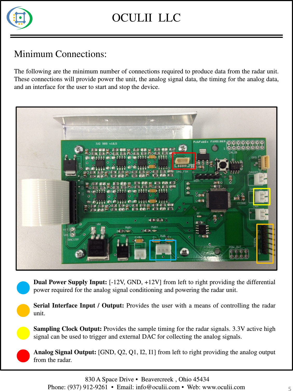 OCULII  LLCMinimum Connections:The following are the minimum number of connections required to produce data from the radar unit.These connections will provide power the unit, the analog signal data, the timing for the analog data,and an interface for the user to start and stop the device.Dual Power Supply Input: [-12V, GND, +12V] from left to right providing the differentialpower required for the analog signal conditioning and powering the radar unit.Serial Interface Input / Output: Provides the user with a means of controlling the radarunit.Sampling Clock Output: Provides the sample timing for the radar signals. 3.3V active highsignal can be used to trigger and external DAC for collecting the analog signals.Analog Signal Output: [GND, Q2, Q1, I2, I1] from left to right providing the analog outputfrom the radar.830 A Space Drive •  Beavercreek , Ohio 45434 Phone: (937) 912-9261  •  Email: info@oculii.com •  Web: www.oculii.com  5