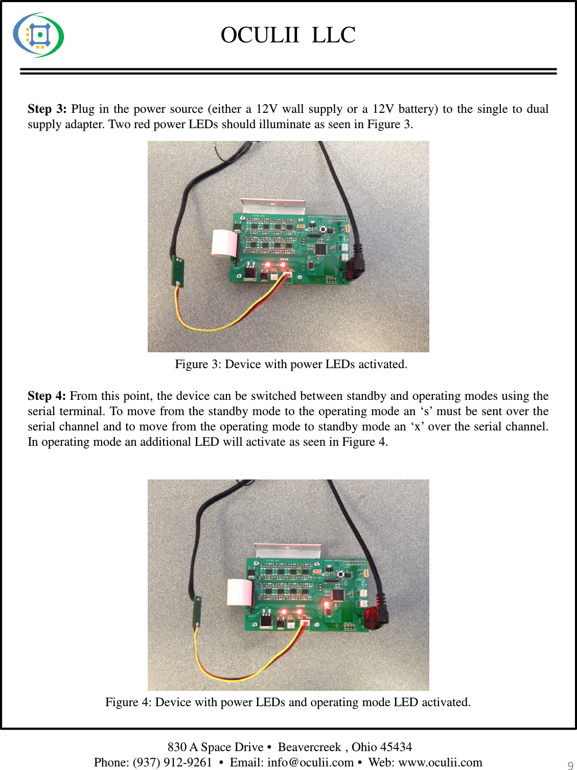OCULII  LLC830 A Space Drive •  Beavercreek , Ohio 45434 Phone: (937) 912-9261  •  Email: info@oculii.com •  Web: www.oculii.com Step 3: Plug in the power source (either a 12V wall supply or a 12V battery) to the single to dualsupply adapter. Two red power LEDs should illuminate as seen in Figure 3.Figure 3: Device with power LEDs activated.Step 4: From this point, the device can be switched between standby and operating modes using theserial terminal. To move from the standby mode to the operating mode an ‘s’ must be sent over theserial channel and to move from the operating mode to standby mode an ‘x’ over the serial channel.In operating mode an additional LED will activate as seen in Figure 4.Figure 4: Device with power LEDs and operating mode LED activated.9