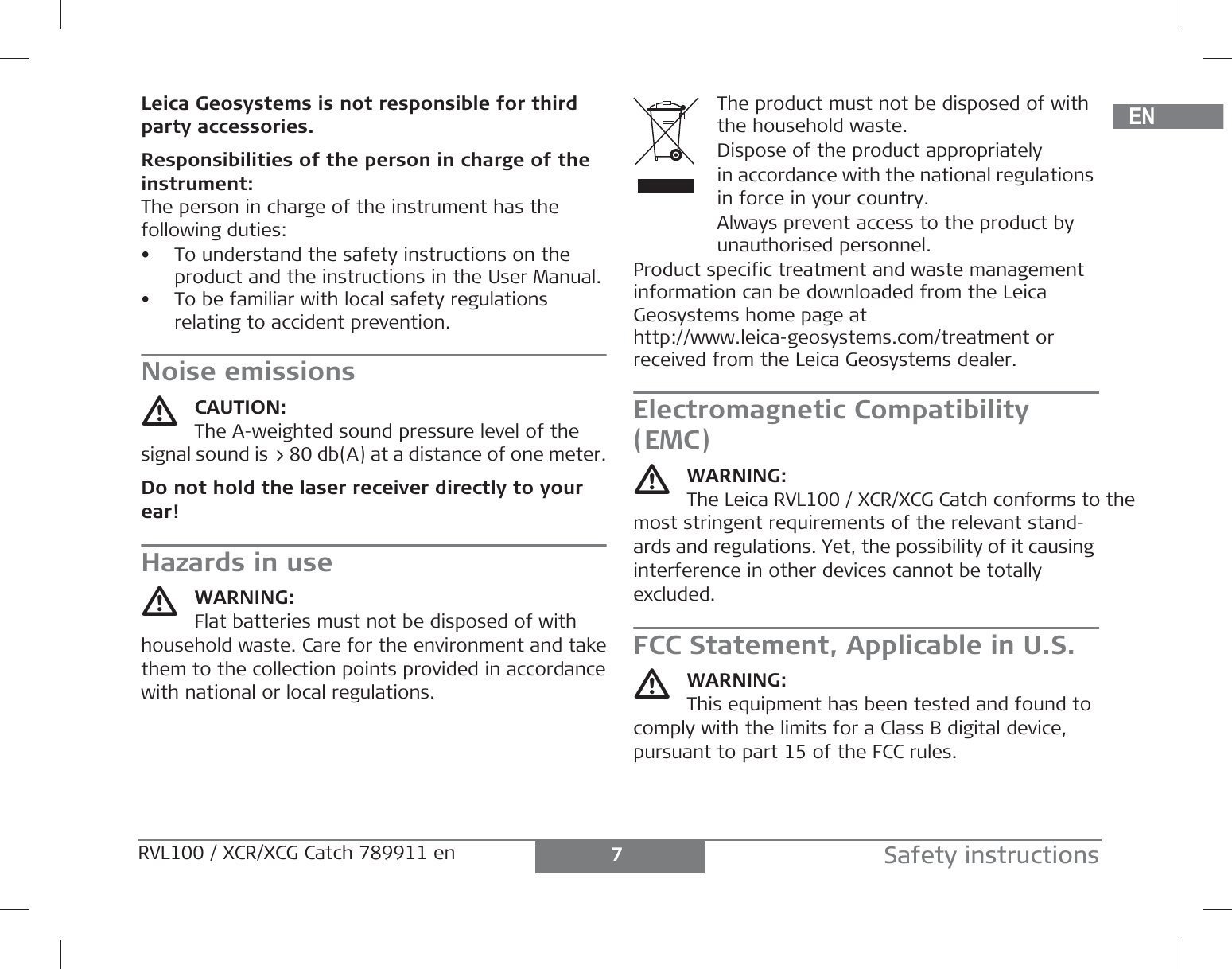 DEENFRITESPTNLDASVNOFIJAZHKOPLHRHURUCZELLTLVEESLSKTRBGRO7Safety instructionsRVL100 / XCR/XCG Catch 789911 en Leica Geosystems is not responsible for third party accessories.Responsibilities of the person in charge of theinstrument:The person in charge of the instrument has the following duties:• To understand the safety instructions on the product and the instructions in the User Manual.• To be familiar with local safety regulations relating to accident prevention.Noise emissionsCAUTION:The A-weighted sound pressure level of the signal sound is &gt; 80 db(A) at a distance of one meter.Do not hold the laser receiver directly to your ear!Hazards in useWARNING:Flat batteries must not be disposed of with household waste. Care for the environment and takethem to the collection points provided in accordancewith national or local regulations.The product must not be disposed of with the household waste.Dispose of the product appropriatelyin accordance with the national regulations in force in your country.Always prevent access to the product by unauthorised personnel.Product specific treatment and waste management information can be downloaded from the Leica Geosystems home page at http://www.leica-geosystems.com/treatment or received from the Leica Geosystems dealer. Electromagnetic Compatibility (EMC)WARNING:The Leica RVL100 / XCR/XCG Catch conforms to the most stringent requirements of the relevant stand-ards and regulations. Yet, the possibility of it causing interference in other devices cannot be totally excluded. FCC Statement, Applicable in U.S.WARNING:This equipment has been tested and found to comply with the limits for a Class B digital device, pursuant to part 15 of the FCC rules.