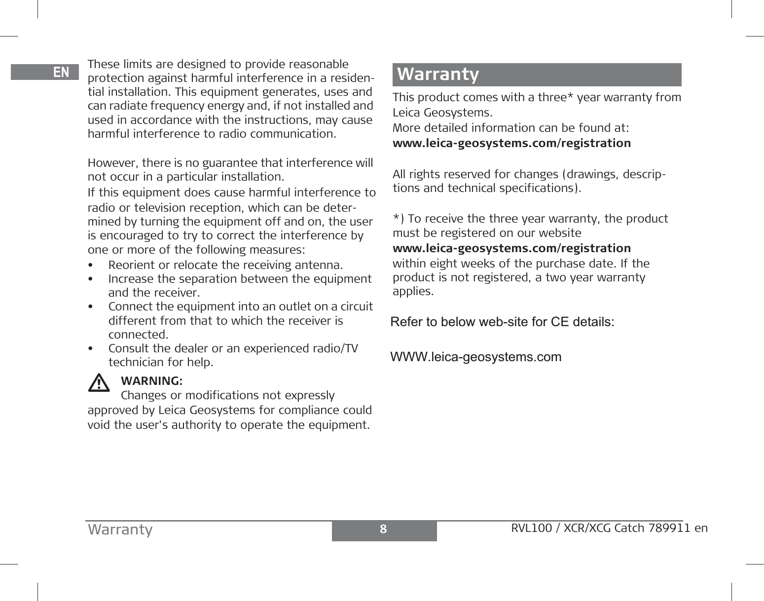 DEENFRITESPTNLDASVNOFIJAZHKOPLHRHURUCZELLTLVEESLSKTRBGRO8Warranty RVL100 / XCR/XCG Catch 789911 enThese limits are designed to provide reasonable protection against harmful interference in a residen-tial installation. This equipment generates, uses and can radiate frequency energy and, if not installed and used in accordance with the instructions, may cause harmful interference to radio communication.However, there is no guarantee that interference will not occur in a particular installation.If this equipment does cause harmful interference toradio or television reception, which can be deter-mined by turning the equipment off and on, the user is encouraged to try to correct the interference by one or more of the following measures:• Reorient or relocate the receiving antenna.• Increase the separation between the equipment and the receiver.• Connect the equipment into an outlet on a circuit different from that to which the receiver is connected.• Consult the dealer or an experienced radio/TV technician for help.WARNING:Changes or modifications not expressly approved by Leica Geosystems for compliance could void the user&apos;s authority to operate the equipment.WarrantyThis product comes with a three* year warranty fromLeica Geosystems.More detailed information can be found at:www.leica-geosystems.com/registrationAll rights reserved for changes (drawings, descrip-tions and technical specifications).*) To receive the three year warranty, the product must be registered on our websitewww.leica-geosystems.com/registrationwithin eight weeks of the purchase date. If the product is not registered, a two year warranty applies.Refer to below web-site for CE details:WWW.leica-geosystems.com