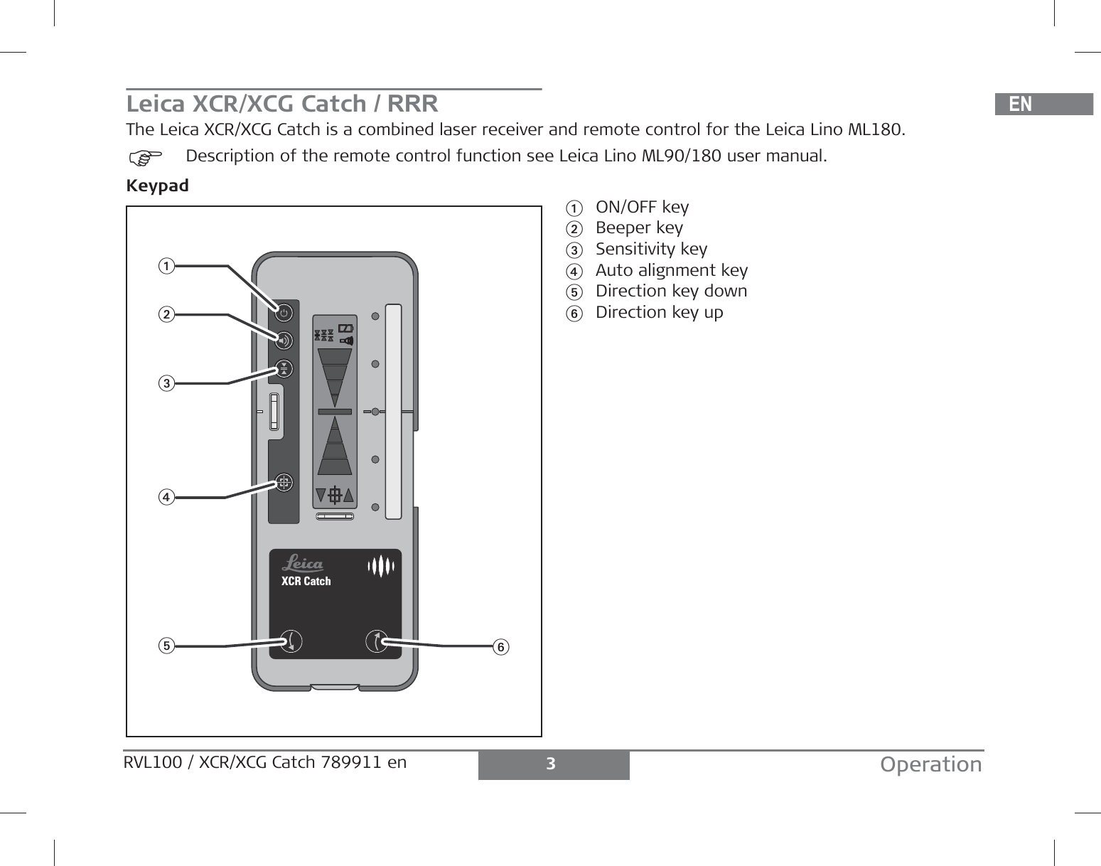 DEENFRITESPTNLDASVNOFIJAZHKOPLHRHURUCZELLTLVEESLSKTRBGRO3OperationRVL100 / XCR/XCG Catch 789911 en Leica XCR/XCG CatchThe Leica XCR/XCG Catch is a combined laser receiver and remote control for the Leica Lino ML180.)Description of the remote control function see Leica Lino ML90/180 user manual.Keypad1ON/OFF key2Beeper key3Sensitivity key4Auto alignment key5Direction key down6Direction key upXCR Catch145623/ RRR