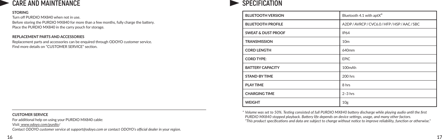 1716CARE AND MAINTENANCESTORINGTurnoPURDIO MX840whennotinuse.BeforestoringthePURDIO MX840formorethanafewmonths,fullychargethebaery.Place the PURDIO MX840inthecarrypouchforstorage.REPLACEMENT PARTS AND ACCESSORIESReplacementpartsandaccessoriescanbeenquiredthroughODOYOcustomerservice. Findmoredetailson“CUSTOMERSERVICE”secon.CUSTOMER SERVICEForaddionalhelponusingyourPURDIO MX840 cable:Visit: www.odoyo.com/purdio/Contact ODOYO customer service at support@odoyo.com or contact ODOYO’s ocial dealer in your region.SPECIFICATIONBLUETOOTH VERSION Bluetooth4.1withaptX®BLUETOOTH PROFILE A2DP / AVRCP / CVC6.0 / HFP / HSP / AAC / SBCSWEAT &amp; DUST PROOF IP64TRANSMISSION 10mCORD LENGTH  640mmCORD TYPE: EPICBATTERY CAPACITY 100mAhSTAND-BY TIME 200 hrsPLAY TIME 8 hrsCHARGING TIME 2‒3hrsWEIGHT 10g* Volume was set to 50%. Tesng consisted of full PURDIO MX840 baery discharge while playing audio unl the rst    PURDIO MX840 stopped playback. Baery life depends on device sengs, usage, and many other factors.  “This product specicaons and data are subject to change without noce to improve reliability, funcon or otherwise.”