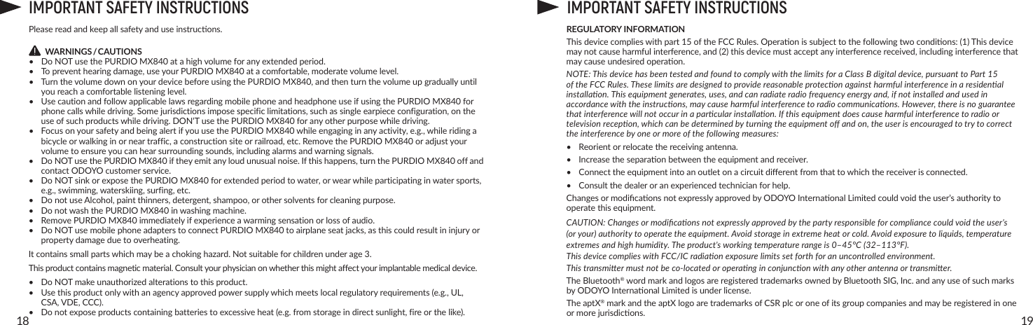 1918IMPORTANT SAFETY INSTRUCTIONSPleasereadandkeepallsafetyanduseinstrucons.        WARNINGS / CAUTIONS•  Do NOT use the PURDIO MX840atahighvolumeforanyextendedperiod.• Topreventhearingdamage,useyourPURDIO MX840atacomfortable,moderatevolumelevel.• TurnthevolumedownonyourdevicebeforeusingthePURDIO MX840,andthenturnthevolumeupgraduallyuntilyoureachacomfortablelisteninglevel.• UsecautionandfollowapplicablelawsregardingmobilephoneandheadphoneuseifusingthePURDIO MX840forphonecallswhiledriving.Somejurisdictionsimposespecificlimitations,suchassingleearpiececonfiguration,ontheuseofsuchproductswhiledriving.DON’TusethePURDIO MX840foranyotherpurposewhiledriving.• FocusonyoursafetyandbeingalertifyouusethePURDIO MX840whileengaginginanyactivity,e.g.,whileridingabicycleorwalkinginorneartraffic,aconstructionsiteorrailroad,etc.RemovethePURDIO MX840oradjustyourvolumetoensureyoucanhearsurroundingsounds,includingalarmsandwarningsignals.•  Do NOT use the PURDIO MX840iftheyemitanyloudunusualnoise.Ifthishappens,turnthePURDIO MX840offandcontactODOYOcustomerservice.• DoNOTsinkorexposethePURDIO MX840forextendedperiodtowater,orwearwhileparticipatinginwatersports,e.g.,swimming,waterskiing,surfing,etc.• DonotuseAlcohol,paintthinners,detergent,shampoo,orothersolventsforcleaningpurpose.•  Do not wash the PURDIO MX840inwashingmachine.• RemovePURDIO MX840immediatelyifexperienceawarmingsensationorlossofaudio.• DoNOTusemobilephoneadapterstoconnectPURDIO MX840toairplaneseatjacks,asthiscouldresultininjuryorpropertydamageduetooverheating.Itcontainssmallpartswhichmaybeachokinghazard.Notsuitableforchildrenunderage3.Thisproductcontainsmagneticmaterial.Consultyourphysicianonwhetherthismightaffectyourimplantablemedicaldevice.• DoNOTmakeunauthorizedalterationstothisproduct.• Usethisproductonlywithanagencyapprovedpowersupplywhichmeetslocalregulatoryrequirements(e.g.,UL,CSA,VDE,CCC).• Donotexposeproductscontainingbatteriestoexcessiveheat(e.g.fromstorageindirectsunlight,fireorthelike).IMPORTANT SAFETY INSTRUCTIONSREGULATORY INFORMATIONThisdevicecomplieswithpart15oftheFCCRules.Operaonissubjecttothefollowingtwocondions:(1)Thisdevicemaynotcauseharmfulinterference,and(2)thisdevicemustacceptanyinterferencereceived,includinginterferencethatmaycauseundesiredoperaon.NOTE: This device has been tested and found to comply with the limits for a Class B digital device, pursuant to Part 15 of the FCC Rules. These limits are designed to provide reasonable protecon against harmful interference in a residenal installaon. This equipment generates, uses, and can radiate radio frequency energy and, if not installed and used in accordance with the instrucons, may cause harmful interference to radio communicaons. However, there is no guarantee that interference will not occur in a parcular installaon. If this equipment does cause harmful interference to radio or television recepon, which can be determined by turning the equipment o and on, the user is encouraged to try to correct the interference by one or more of the following measures:• Reorientorrelocatethereceivingantenna.• Increasetheseparaonbetweentheequipmentandreceiver.• Connecttheequipmentintoanoutletonacircuitdierentfromthattowhichthereceiverisconnected.• Consultthedealeroranexperiencedtechnicianforhelp.ChangesormodicaonsnotexpresslyapprovedbyODOYOInternaonalLimitedcouldvoidtheuser’sauthoritytooperatethisequipment.CAUTION: Changes or modicaons not expressly approved by the party responsible for compliance could void the user’s (or your) authority to operate the equipment. Avoid storage in extreme heat or cold. Avoid exposure to liquids, temperature extremes and high humidity. The product’s working temperature range is 0–45°C (32–113°F). This device complies with FCC/IC radiaon exposure limits set forth for an uncontrolled environment. This transmier must not be co-located or operang in conjuncon with any other antenna or transmier.The Bluetooth®wordmarkandlogosareregisteredtrademarksownedbyBluetoothSIG,Inc.andanyuseofsuchmarksbyODOYOInternaonalLimitedisunderlicense.The aptX®markandtheaptXlogoaretrademarksofCSRplcoroneofitsgroupcompaniesandmayberegisteredinoneormorejurisdicons.