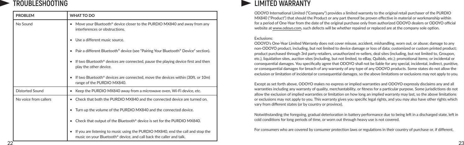2322TROUBLESHOOTINGPROBLEM  WHAT TO DONo Sound • MoveyourBluetooth® device closer to the PURDIO MX840andawayfromanyinterferencesorobstructions.• Useadifferentmusicsource.• PairadifferentBluetooth®device(see“PairingYourBluetooth®Device”section).• IftwoBluetooth®devicesareconnected,pausetheplayingdevicefirstandthenplaytheotherdevice.• IftwoBluetooth®devicesareconnected,movethedeviceswithin(30ft.or10m)rangeofthePURDIO MX840.Distorted Sound • KeepthePURDIO MX840awayfromamicrowaveoven,Wi-Fidevice,etc.Novoicefromcallers •  Check that both the PURDIO MX840andtheconnecteddeviceareturnedon.• TurnupthevolumeofthePURDIO MX840andtheconnecteddevice.• CheckthatoutputoftheBluetooth®deviceissetforthePURDIO MX840.• IfyouarelisteningtomusicusingthePURDIO MX840,endthecallandstopthemusiconyourBluetooth®device,andcallbackthecallerandtalk.LIMITED WARRANTYODOYOInternaonalLimited(“Company”)providesalimitedwarrantytotheoriginalretailpurchaserofthePURDIOMX840(“Product”)thatshouldtheProductoranypartthereofbeproveneecveinmaterialorworkmanshipwithinforaperiodofOne-YearfromthedateoftheoriginalpurchaseonlyfromauthorizedODOYOdealersorODOYOocialwebsiteatwww.odoyo.com,suchdefectswillbewhetherrepairedorreplacedareatthecompanysoleopon.Exclusions:ODOYO’sOne-YearLimitedWarrantydoesnotcovermisuse,accident,mishandling,wornout,orabuse;damagetoanynon-ODOYOproduct,including,butnotlimitedtodevicedamageorlossofdata;customizedorcustomprintedproduct;productpurchasedthrough3rdpartyretailers,unauthorizedre-sellers,dealsites(including,butnotlimitedto,Groupon,etc.),liquidaonsites,auconsites(including,butnotlimited,toeBay,Quibids,etc.);promoonalitems;orincidentalorconsequenaldamages.YouspecicallyagreethatODOYOshallnotbeliableforanyspecial,incidental,indirect,punive,orconsequenaldamagesforbreachofanywarrantyofanytypeofanyODOYOproducts.Somestatesdonotallowtheexclusionorlimitaonofincidentalorconsequenaldamages,sotheabovelimitaonsorexclusionsmaynotapplytoyou. Exceptassetforthabove,ODOYOmakesnoexpressorimpliedwarranesandODOYOexpresslydisclaimsanyandallwarranesincludinganywarrantyofquality,merchantability,ortnessforaparcularpurpose.Somejurisdiconsdonotallowtheexclusionofimpliedwarranesorlimitaononhowlonganimpliedwarrantymaylast,sotheabovelimitaonsorexclusionsmaynotapplytoyou.Thiswarrantygivesyouspeciclegalrights,andyoumayalsohaveotherrightswhichvaryfromdierentstates(orbycountryorprovince).Notwithstandingtheforegoing,gradualdeterioraoninbaeryperformanceduetobeingleinadischargedstate,leincoldcondionsforlongperiodsofme,orwornoutthroughheavyuseisnotcovered.Forconsumerswhoarecoveredbyconsumerproteconlawsorregulaonsintheircountryofpurchaseor,ifdierent,