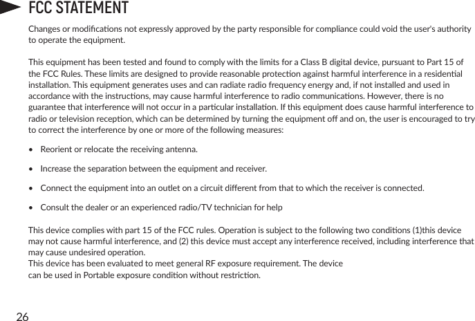 26FCC STATEMENTChangesormodicaonsnotexpresslyapprovedbythepartyresponsibleforcompliancecouldvoidtheuser&apos;sauthoritytooperatetheequipment.ThisequipmenthasbeentestedandfoundtocomplywiththelimitsforaClassBdigitaldevice,pursuanttoPart15oftheFCCRules.Theselimitsaredesignedtoprovidereasonableproteconagainstharmfulinterferenceinaresidenalinstallaon.Thisequipmentgeneratesusesandcanradiateradiofrequencyenergyand,ifnotinstalledandusedinaccordancewiththeinstrucons,maycauseharmfulinterferencetoradiocommunicaons.However,thereisnoguaranteethatinterferencewillnotoccurinaparcularinstallaon.Ifthisequipmentdoescauseharmfulinterferencetoradioortelevisionrecepon,whichcanbedeterminedbyturningtheequipmentoandon,theuserisencouragedtotrytocorrecttheinterferencebyoneormoreofthefollowingmeasures:•  Reorientorrelocatethereceivingantenna.•  Increasetheseparaonbetweentheequipmentandreceiver.•  Connecttheequipmentintoanoutletonacircuitdierentfromthattowhichthereceiverisconnected.•  Consultthedealeroranexperiencedradio/TVtechnicianforhelpThisdevicecomplieswithpart15oftheFCCrules.Operaonissubjecttothefollowingtwocondions(1)thisdevicemaynotcauseharmfulinterference,and(2)thisdevicemustacceptanyinterferencereceived,includinginterferencethatmaycauseundesiredoperaon.ThisdevicehasbeenevaluatedtomeetgeneralRFexposurerequirement.ThedevicecanbeusedinPortableexposurecondionwithoutrestricon.