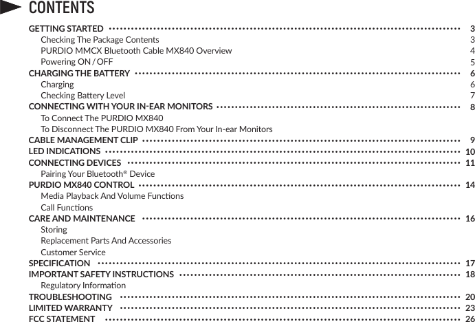 CONTENTS334566789101114161718202326••••••••••••••••••••••••••••••••••••••••••••••••••••••••••••••••••••••••••••••••••••••••••••••••••••••••••••••••••••••••••••••••••••••••••••••••••••••••••••••••••••••••••••••••••••••••••••••••••••••••••••••••••••••••••••••••••••••••••••••••••••••••••••••••••••••••••••••••••••••••••••••••••••••••••••••••••••••••••••••••••••••••••••••••••••••••••••••••••••••••••••••••••••••••••••••••••••••••••••••••••••••••••••••••••••••••••••••••••••••••••••••••••••••••••••••••••••••••••••••••••••••••••••••••••••••••••••••••••••••••••••••••••••••••••••••••••••••••••••••••••••••••••••••••••••••••••••••••••••••••••••••••••••••••••••••••••••••••••••••••••••••••••••••••••••••••••••••••••••••••••••••••••••••••••••••••••••••••••••••••••••••••••••••••••••••••••••••••••••••••••••••••••••••••••••••••••••••••••••••••••••••••••••••••••••••••••••••••••••••••••••••••••••••••••••••••••••••••••••••••••••••••••••••••••••••••••••••••••••••••••••••••••••••••••••••••••••••••••••••••••••••••••••••••••••••••••••••••••••••••••••••••••••••••••••••••••••••••••••••••••••••••••••••••••••••••••••••••••••••••••••••••••••••••••••••••••••••••••••••••••••••••••••••••••••••••••••GETTING STARTED  Checking The Package Contents PURDIO MMCX Bluetooth Cable MX840 Overview PoweringON / OFFCHARGING THE BATTERY Charging CheckingBaeryLevelCONNECTING WITH YOUR IN-EAR MONITORS  To Connect The PURDIO MX840  To Disconnect The PURDIO MX840FromYourIn-earMonitorsCABLE MANAGEMENT CLIPLED INDICATIONSCONNECTING DEVICES PairingYourBluetooth® DevicePURDIO MX840 CONTROL MediaPlaybackAndVolumeFuncons CallFunconsCARE AND MAINTENANCE Storing ReplacementPartsAndAccessories CustomerServiceSPECIFICATIONIMPORTANT SAFETY INSTRUCTIONS RegulatoryInformaonTROUBLESHOOTINGLIMITED WARRANTYFCC STATEMENT