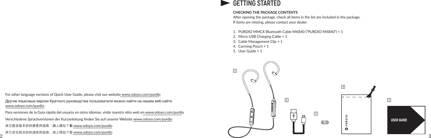 32ForotherlanguageversionsofQuickUserGuide,pleasevisitourwebsitewww.odoyo.com/purdioДругие языковые версии Краткого руководства пользователя можно найти на нашем веб-сайте  www.odoyo.com/purdio.ParaversionesdelaGuíarápidadelusuarioenotrosidiomas,visitenuestrosiowebenwww.odoyo.com/purdioVerschiedeneSprachversionenderKurzanleitungndenSieaufunsererWebsitewww.odoyo.com/purdio其它語言版本的快速使用指南，請上網站下載www.odoyo.com/purdio其它语言版本的快速使用指南，请上网站下载www.odoyo.com/purdioGETTING STARTEDCHECKING THE PACKAGE CONTENTSAeropeningthepackage,checkallitemsinthelistareincludedinthepackage.Ifitemsaremissing,pleasecontactyourdealer.1. PURDIO MMCX Bluetooth Cable MX840 (“PURDIO MX840”) × 12. Micro-USBChargingCable×13. CableManagementClip×14. CarryingPouch×15. UserGuide×1USER GUIDE12354