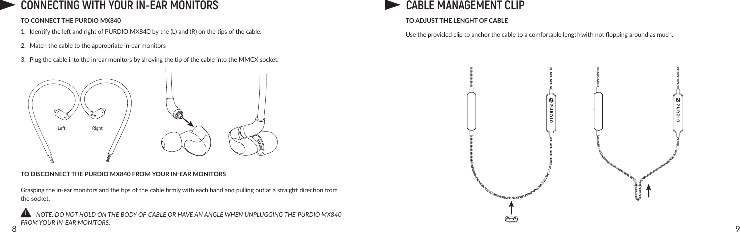 98TO CONNECT THE PURDIO MX8401. IdenfytheleandrightofPURDIO MX840bythe(L)and(R)onthepsofthecable.2. Matchthecabletotheappropriatein-earmonitors3. Plugthecableintothein-earmonitorsbyshovingthepofthecableintotheMMCXsocket.TO DISCONNECT THE PURDIO MX840 FROM YOUR IN-EAR MONITORSGraspingthein-earmonitorsandthepsofthecablermlywitheachhandandpullingoutatastraightdireconfromthesocket.          NOTE: DO NOT HOLD ON THE BODY OF CABLE OR HAVE AN ANGLE WHEN UNPLUGGING THE PURDIO MX840 FROM YOUR IN-EAR MONITORS.TO ADJUST THE LENGHT OF CABLEUsetheprovidedcliptoanchorthecabletoacomfortablelengthwithnotoppingaroundasmuch.CONNECTING WITH YOUR IN-EAR MONITORSLe RightLRCABLE MANAGEMENT CLIP