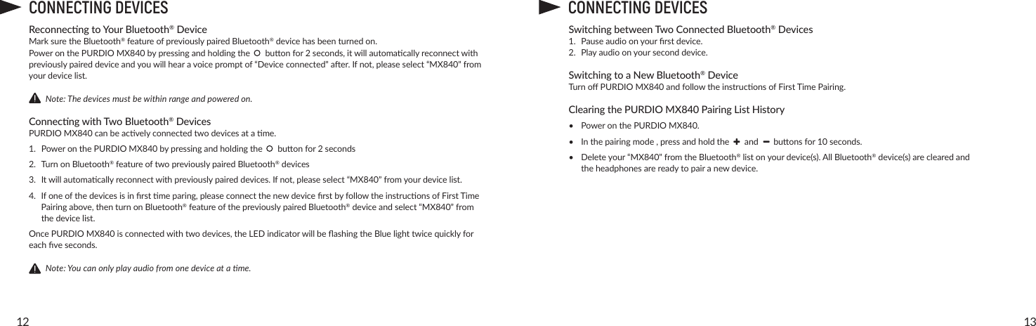 1312CONNECTING DEVICESReconnecng to Your Bluetooth® DeviceMark sure the Bluetooth®featureofpreviouslypairedBluetooth®devicehasbeenturnedon.Power on the PURDIO MX840bypressingandholdingthebuonfor2seconds,itwillautomacallyreconnectwithpreviouslypaireddeviceandyouwillhearavoicepromptof“Deviceconnected”aer.Ifnot,pleaseselect“MX840”fromyourdevicelist.        Note: The devices must be within range and powered on.Connecng with Two Bluetooth® DevicesPURDIO MX840canbeacvelyconnectedtwodevicesatame.1. PoweronthePURDIO MX840bypressingandholdingthebuonfor2seconds2. TurnonBluetooth®featureoftwopreviouslypairedBluetooth® devices3. Itwillautomacallyreconnectwithpreviouslypaireddevices.Ifnot,pleaseselect“MX840”fromyourdevicelist.4. Ifoneofthedevicesisinrstmeparing,pleaseconnectthenewdevicerstbyfollowtheinstruconsofFirstTimePairingabove,thenturnonBluetooth®featureofthepreviouslypairedBluetooth®deviceandselect“MX840”fromthedevicelist.Once PURDIO MX840isconnectedwithtwodevices,theLEDindicatorwillbeashingtheBluelighttwicequicklyforeachveseconds.        Note: You can only play audio from one device at a me.CONNECTING DEVICESSwitching between Two Connected Bluetooth® Devices1. Pauseaudioonyourrstdevice.2. Playaudioonyourseconddevice.Switching to a New Bluetooth® DeviceTurnoPURDIOMX840andfollowtheinstruconsofFirstTimePairing.Clearing the PURDIO MX840 Pairing List History•  Power on the PURDIO MX840.•  Inthepairingmode,pressandholdtheandbuonsfor10seconds.•  Deleteyour“MX840”fromtheBluetooth®listonyourdevice(s).AllBluetooth® device(s) are cleared and  theheadphonesarereadytopairanewdevice.
