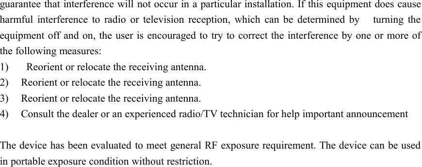 guarantee that interference will not occur in a particular installation. If this equipment does causeharmful interference to radio or television reception, which can be determined by turning theequipment off and on, the user is encouraged to try to correct the interference by one or more ofthe following measures:1) Reorient or relocate the receiving antenna.2) Reorient or relocate the receiving antenna.3) Reorient or relocate the receiving antenna.4) Consult the dealer or an experienced radio/TV technician for help important announcementThe device has been evaluated to meet general RF exposure requirement. The device can be usedin portable exposure condition without restriction.