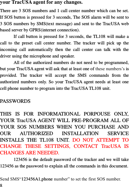  8 your TracUSA agent for any changes. There are 3 SOS numbers and 1 call center number which can be set. If SOS button is pressed for 3 seconds, The SOS alarm will be sent to 3 SOS numbers by SMS(text message) and sent to the TracUSA web based server by GPRS(internet connection).   If call button is pressed for 3 seconds, the TL108 will make a call  to  the  preset  call  center  number.  The  tracker  will  pick  up  the incoming  call  automatically  then  the  call  center  can  talk  with  the driver using the microphone and speaker. All of the authorized numbers do not need to be programmed, but your TracUSA agent will ask that at least one of these numbers‟s is provided.  The  tracker  will  accept  the  SMS  commands  from  the authorized numbers only. So your TracUSA agent needs at least  one cell phone number to program into the TracUSA TL108 unit.  PASSWORDS  THIS  IS  FOR  INFORMATIONAL  PORPOUSE  ONLY, YOUR TracUSA AGENT WILL PRE-PROGRAM ALL OF YOUR  SOS  NUMBERS  WHEN  YOU  PURCHASE  AND OUR  AUTHORIZED  INSTALLATION  SERVICE INSTALLS  THE  TL108  UNIT.  DO  NOT  ATTEMPT  TO CHANGE  THESE  SETTINGS,  CONTACT  TracUSA  IS CHANGES ARE NEEDED. 123456 is the default password of the tracker and we will take 123456 as the password to explain all the commands in this document.  Send SMS&ldquo;123456A1,phone number&rdquo; to set the first SOS number. 