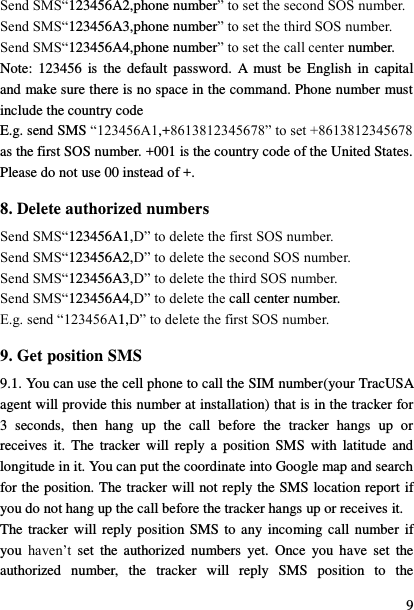  9 Send SMS&ldquo;123456A2,phone number&rdquo; to set the second SOS number. Send SMS&ldquo;123456A3,phone number&rdquo; to set the third SOS number. Send SMS&ldquo;123456A4,phone number&rdquo; to set the call center number. Note:  123456  is  the  default  password.  A  must be  English  in capital and make sure there is no space in the command. Phone number must include the country code E.g. send SMS &ldquo;123456A1,+8613812345678&rdquo; to set +8613812345678 as the first SOS number. +001 is the country code of the United States. Please do not use 00 instead of +. 8. Delete authorized numbers Send SMS&ldquo;123456A1,D&rdquo; to delete the first SOS number. Send SMS&ldquo;123456A2,D&rdquo; to delete the second SOS number. Send SMS&ldquo;123456A3,D&rdquo; to delete the third SOS number. Send SMS&ldquo;123456A4,D&rdquo; to delete the call center number. E.g. send &ldquo;123456A1,D&rdquo; to delete the first SOS number. 9. Get position SMS 9.1. You can use the cell phone to call the SIM number(your TracUSA agent will provide this number at installation) that is in the tracker for 3  seconds,  then  hang  up  the  call  before  the  tracker  hangs  up  or receives  it.  The  tracker  will  reply a  position  SMS with  latitude  and longitude in it. You can put the coordinate into Google map and search for the position. The tracker will not reply the SMS location report if you do not hang up the call before the tracker hangs up or receives it. The tracker  will reply position SMS  to any  incoming call  number  if you  haven‟t  set  the  authorized  numbers  yet.  Once  you  have  set  the authorized  number,  the  tracker  will  reply  SMS  position  to  the 