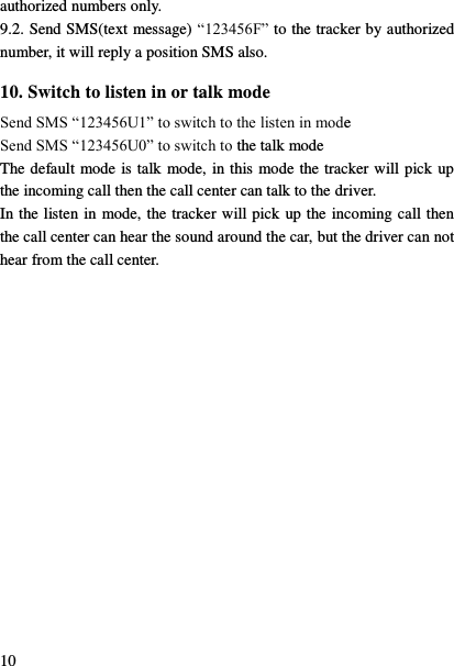  10 authorized numbers only. 9.2. Send SMS(text message) &ldquo;123456F&rdquo; to the tracker by authorized number, it will reply a position SMS also. 10. Switch to listen in or talk mode Send SMS &ldquo;123456U1&rdquo; to switch to the listen in mode Send SMS &ldquo;123456U0&rdquo; to switch to the talk mode The default mode is talk mode, in this mode the tracker will pick up the incoming call then the call center can talk to the driver. In the listen in mode, the tracker will pick up the incoming call then the call center can hear the sound around the car, but the driver can not hear from the call center. 