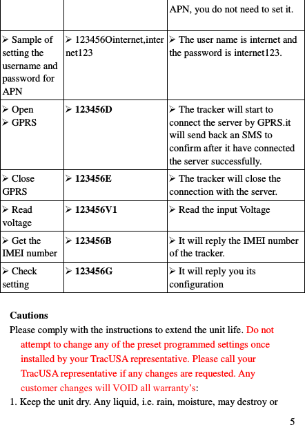  5 APN, you do not need to set it.  Sample of setting the username and password for APN    123456Ointernet,internet123  The user name is internet and the password is internet123.  Open  GPRS  123456D  The tracker will start to connect the server by GPRS.it will send back an SMS to confirm after it have connected the server successfully.  Close GPRS  123456E  The tracker will close the connection with the server.  Read voltage  123456V1  Read the input Voltage  Get the IMEI number  123456B  It will reply the IMEI number of the tracker.  Check setting  123456G  It will reply you its configuration  Cautions Please comply with the instructions to extend the unit life. Do not attempt to change any of the preset programmed settings once installed by your TracUSA representative. Please call your TracUSA representative if any changes are requested. Any customer changes will VOID all warranty‟s:   1. Keep the unit dry. Any liquid, i.e. rain, moisture, may destroy or 