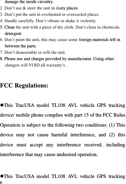  6 damage the inside circuitry. 2. Don‟t use &amp; store the unit in dusty places. 3. Don‟t put the unit in overheated or overcooled places. 4. Handle carefully. Don‟t vibrate or shake it violently. 5. Clean the unit with a piece of dry cloth. Don‟t clean in chemicals, detergent. 6. Don‟t paint the unit, this may cause some foreign materials left in between the parts. 7. Don‟t disassemble or refit the unit. 8. Please use and charger provided by manufacturer. Using other chargers will VOID all warranty‟s .   FCC Regulations:  This  TracUSA  model  TL108  AVL  vehicle  GPS  tracking device/ mobile phone complies with part 15 of the FCC Rules. Operation is subject to the following two conditions: (1) This device  may  not  cause  harmful  interference,  and  (2)  this device  must  accept  any  interference  received,  including interference that may cause undesired operation.  This  TracUSA  model  TL108  AVL  vehicle  GPS  tracking 