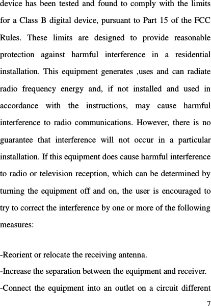  7 device has been tested and found to comply with the limits for a Class B digital device, pursuant to Part 15 of the FCC Rules.  These  limits  are  designed  to  provide  reasonable protection  against  harmful  interference  in  a  residential installation. This  equipment generates ,uses  and can  radiate radio  frequency  energy  and,  if  not  installed  and  used  in accordance  with  the  instructions,  may  cause  harmful interference  to radio  communications. However,  there is  no guarantee  that  interference  will  not  occur  in  a  particular installation. If this equipment does cause harmful interference to radio or television reception, which can be determined by turning the equipment off and on, the user is encouraged to try to correct the interference by one or more of the following measures:  -Reorient or relocate the receiving antenna. -Increase the separation between the equipment and receiver. -Connect the equipment into an  outlet on a circuit different 
