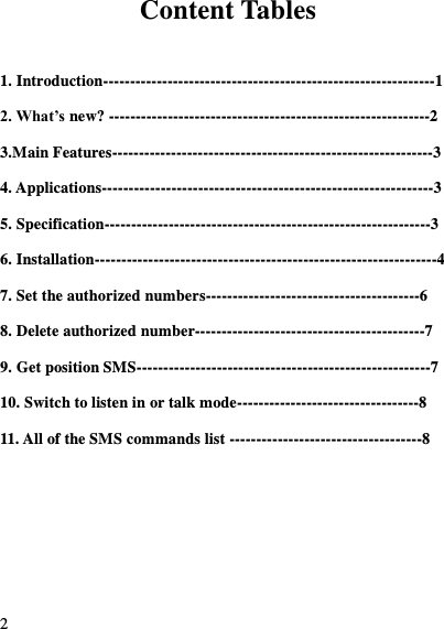  2  Content Tables  1. Introduction--------------------------------------------------------------1 2. What&rsquo;s new? ------------------------------------------------------------2 3.Main Features------------------------------------------------------------3 4. Applications--------------------------------------------------------------3 5. Specification-------------------------------------------------------------3 6. Installation----------------------------------------------------------------4 7. Set the authorized numbers----------------------------------------6 8. Delete authorized number-------------------------------------------7 9. Get position SMS-------------------------------------------------------7 10. Switch to listen in or talk mode----------------------------------8 11. All of the SMS commands list ------------------------------------8   
