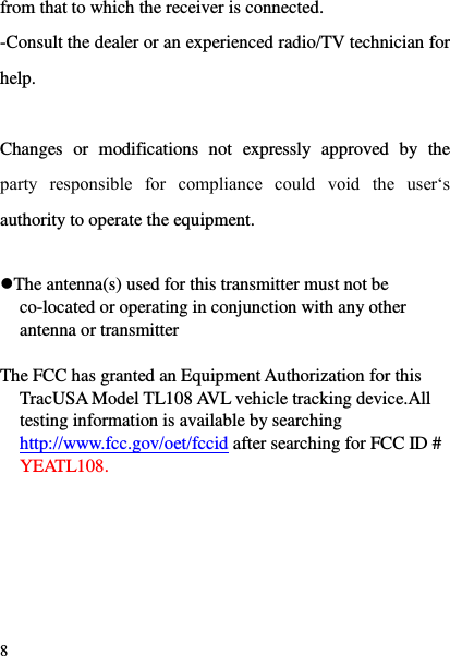  8 from that to which the receiver is connected. -Consult the dealer or an experienced radio/TV technician for help.  Changes  or  modifications  not  expressly  approved  by  the party  responsible  for  compliance  could  void  the  user&bdquo;s authority to operate the equipment.  The antenna(s) used for this transmitter must not be co-located or operating in conjunction with any other antenna or transmitter  The FCC has granted an Equipment Authorization for this TracUSA Model TL108 AVL vehicle tracking device.All testing information is available by searching http://www.fcc.gov/oet/fccid after searching for FCC ID # YEATL108. 