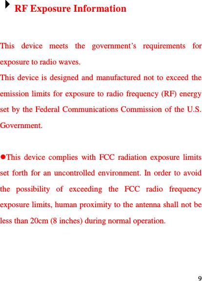  9  RF Exposure Information  This  device  meets  the  government‟s  requirements  for exposure to radio waves. This device is designed and manufactured not to exceed the emission limits for exposure to radio frequency (RF) energy set by the Federal Communications Commission of the U.S. Government.  This  device  complies  with  FCC  radiation  exposure limits set forth for an uncontrolled environment. In order to avoid the  possibility  of  exceeding  the  FCC  radio  frequency exposure limits, human proximity to the antenna shall not be less than 20cm (8 inches) during normal operation. 