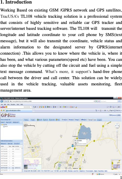  1 1. Introduction Working Based on existing GSM /GPRS network and GPS satellites, TracUSA‟s  TL108 vehicle  tracking solution  is  a  professional  system that  consists  of  highly  sensitive  and  reliable  car  GPS  tracker  and server/internet based tracking software. The TL108 will    transmit the longitude  and  latitude  coordinate  to  your  cell  phone  by  SMS(text message),  but  it  will also  transmit the coordinate,  vehicle  status and alarm  information  to  the  designated  server  by  GPRS(internet connection) .This allows  you to know where  the vehicle is, where it has been, and what various parameters(speed etc) have been. You can also stop the vehicle by cutting off the circuit and fuel using a simple text  message  command.  What‟s  more,  it  support‟s  hand-free  phone call between the driver  and  call center.  This solution  can  be  widely used  in  the  vehicle  tracking,  valuable  assets  monitoring,  fleet management area.  