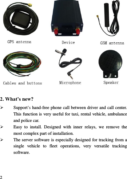  2  2. What&rsquo;s new?  Support‟s hand-free phone call between driver and call center. This function is very useful for taxi, rental vehicle, ambulance and police car.  Easy  to  install.  Designed  with  inner  relays,  we  remove  the most complex part of installation.  The server software is especially designed for tracking from a single  vehicle  to  fleet  operations,  very  versatile  tracking software.    
