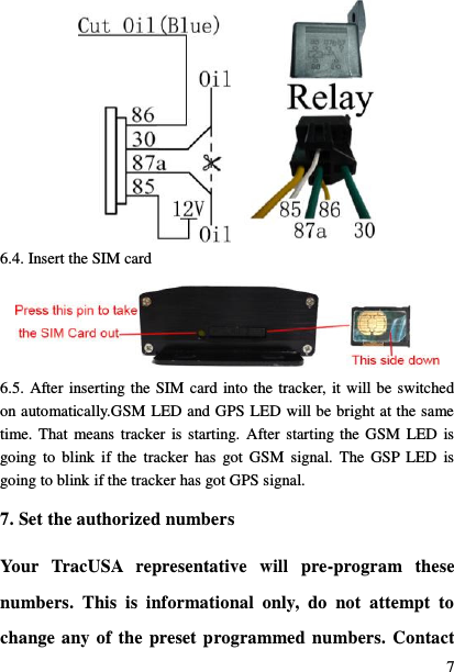  7  6.4. Insert the SIM card  6.5. After inserting the SIM card into the tracker, it will be switched on automatically.GSM LED and GPS LED will be bright at the same time. That means tracker  is starting.  After starting the GSM  LED  is going  to  blink  if the  tracker  has  got GSM  signal.  The  GSP  LED  is going to blink if the tracker has got GPS signal. 7. Set the authorized numbers Your  TracUSA  representative  will  pre-program  these numbers.  This  is  informational  only,  do  not  attempt  to change any of the preset programmed numbers. Contact 