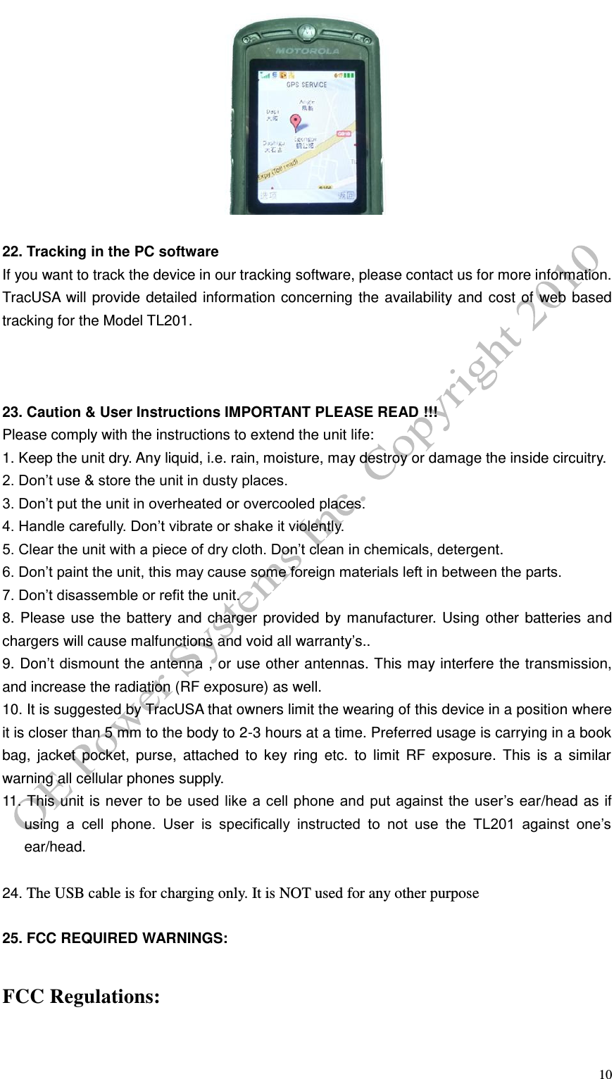   10   22. Tracking in the PC software If you want to track the device in our tracking software, please contact us for more information. TracUSA will provide detailed information concerning the availability and cost of web based tracking for the Model TL201.    23. Caution &amp; User Instructions IMPORTANT PLEASE READ !!! Please comply with the instructions to extend the unit life:   1. Keep the unit dry. Any liquid, i.e. rain, moisture, may destroy or damage the inside circuitry. 2. Don&rsquo;t use &amp; store the unit in dusty places. 3. Don&rsquo;t put the unit in overheated or overcooled places. 4. Handle carefully. Don&rsquo;t vibrate or shake it violently. 5. Clear the unit with a piece of dry cloth. Don&rsquo;t clean in chemicals, detergent. 6. Don&rsquo;t paint the unit, this may cause some foreign materials left in between the parts. 7. Don&rsquo;t disassemble or refit the unit. 8. Please use the battery and charger provided by manufacturer. Using other batteries and chargers will cause malfunctions and void all warranty&rsquo;s.. 9. Don&rsquo;t dismount the antenna , or use other antennas. This may interfere the transmission, and increase the radiation (RF exposure) as well. 10. It is suggested by TracUSA that owners limit the wearing of this device in a position where it is closer than 5 mm to the body to 2-3 hours at a time. Preferred usage is carrying in a book bag,  jacket  pocket,  purse,  attached  to  key  ring  etc.  to  limit  RF  exposure.  This  is  a  similar warning all cellular phones supply. 11. This unit is never to  be used like a cell phone and put against the  user&rsquo;s ear/head as if using  a  cell  phone.  User  is  specifically  instructed  to  not  use  the  TL201  against  one&rsquo;s ear/head.     24. The USB cable is for charging only. It is NOT used for any other purpose  25. FCC REQUIRED WARNINGS:   FCC Regulations:  
