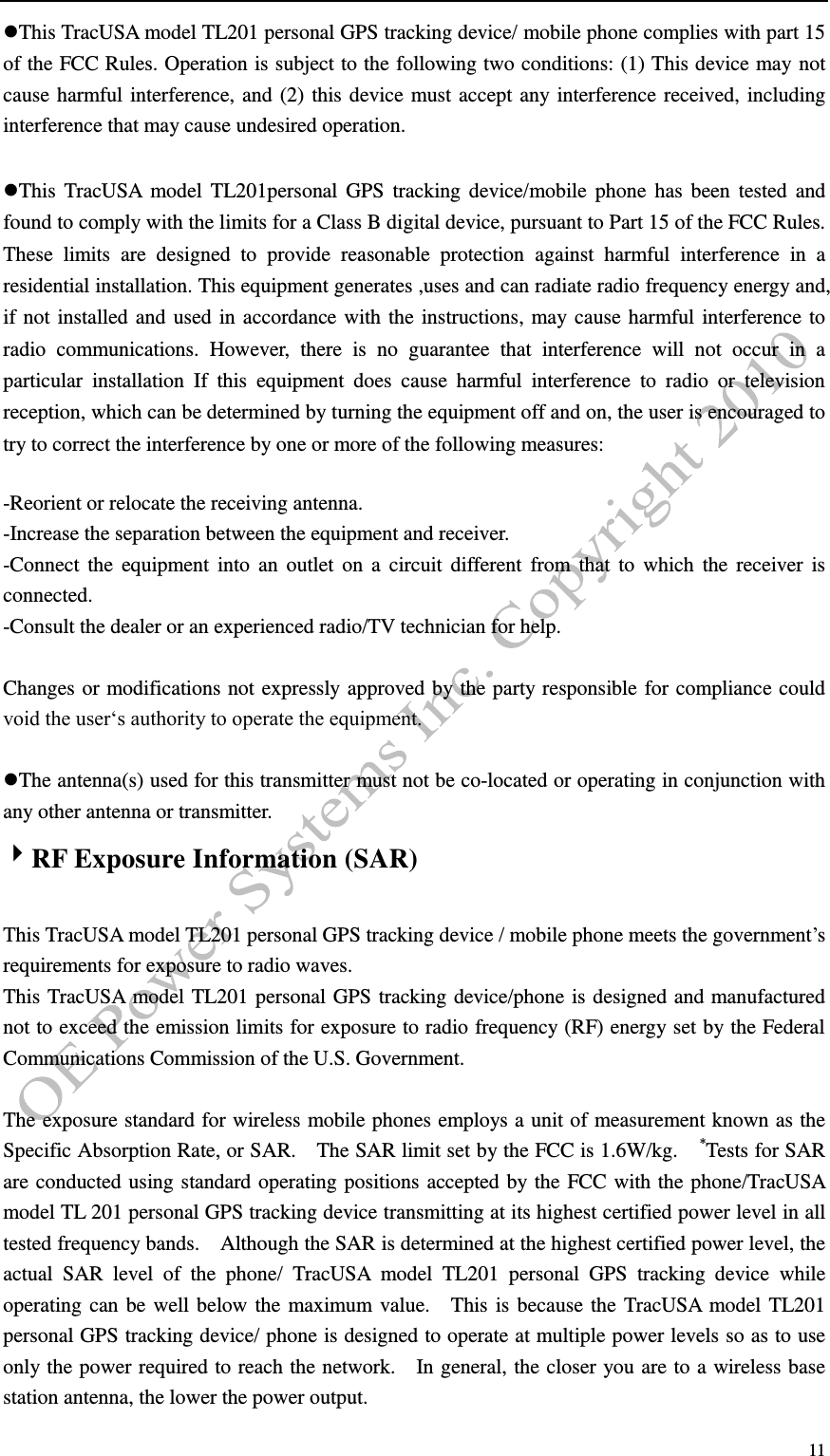   11 This TracUSA model TL201 personal GPS tracking device/ mobile phone complies with part 15 of the FCC Rules. Operation is subject to the following two conditions: (1) This device may not cause harmful interference, and (2) this device must accept any interference received, including interference that may cause undesired operation.  This TracUSA  model  TL201personal GPS  tracking device/mobile phone  has  been  tested  and found to comply with the limits for a Class B digital device, pursuant to Part 15 of the FCC Rules. These  limits  are  designed  to  provide  reasonable  protection  against  harmful  interference  in  a residential installation. This equipment generates ,uses and can radiate radio frequency energy and, if not installed and used in accordance with the instructions, may cause harmful interference to radio  communications.  However,  there  is  no  guarantee  that  interference  will  not  occur  in  a particular  installation  If  this  equipment  does  cause  harmful  interference  to  radio  or  television reception, which can be determined by turning the equipment off and on, the user is encouraged to try to correct the interference by one or more of the following measures:  -Reorient or relocate the receiving antenna. -Increase the separation between the equipment and receiver. -Connect the  equipment into  an outlet  on  a  circuit different  from  that  to  which  the receiver is connected. -Consult the dealer or an experienced radio/TV technician for help.  Changes or modifications not expressly approved by the party responsible for compliance could void the user&lsquo;s authority to operate the equipment.  The antenna(s) used for this transmitter must not be co-located or operating in conjunction with any other antenna or transmitter. RF Exposure Information (SAR)  This TracUSA model TL201 personal GPS tracking device / mobile phone meets the government&rsquo;s requirements for exposure to radio waves. This TracUSA model TL201 personal GPS tracking device/phone is designed and manufactured not to exceed the emission limits for exposure to radio frequency (RF) energy set by the Federal Communications Commission of the U.S. Government.      The exposure standard for wireless mobile phones employs a unit of measurement known as the Specific Absorption Rate, or SAR.    The SAR limit set by the FCC is 1.6W/kg.    *Tests for SAR are conducted using standard operating positions accepted by the FCC with the phone/TracUSA model TL 201 personal GPS tracking device transmitting at its highest certified power level in all tested frequency bands.    Although the SAR is determined at the highest certified power level, the actual  SAR  level  of  the  phone/  TracUSA  model  TL201  personal  GPS  tracking  device  while operating can be well below the maximum value.    This is because the TracUSA model TL201 personal GPS tracking device/ phone is designed to operate at multiple power levels so as to use only the power required to reach the network.    In general, the closer you are to a wireless base station antenna, the lower the power output. 