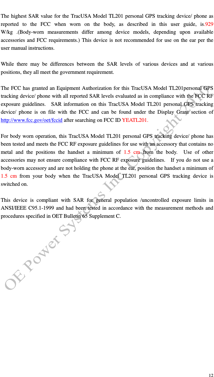   12  The highest SAR value for the TracUSA Model TL201 personal GPS tracking device/ phone as reported  to  the  FCC  when  worn  on  the  body,  as  described  in  this  user  guide,  is.929 W/kg  .(Body-worn  measurements  differ  among  device  models,  depending  upon  available accessories and FCC requirements.) This device is not recommended for use on the ear per the user manual instructions.    While  there  may  be  differences  between  the  SAR  levels  of  various  devices  and  at  various positions, they all meet the government requirement.  The FCC has granted an Equipment Authorization for this TracUSA Model TL201personal GPS tracking device/ phone with all reported SAR levels evaluated as in compliance with the FCC RF exposure guidelines.    SAR information on this  TracUSA Model TL201 personal GPS  tracking device/  phone  is  on  file  with  the  FCC  and  can  be  found  under  the  Display  Grant  section  of http://www.fcc.gov/oet/fccid after searching on FCC ID YEATL201.  For body worn operation, this TracUSA Model TL201 personal GPS tracking device/ phone has been tested and meets the FCC RF exposure guidelines for use with an accessory that contains no metal  and  the  positions  the  handset  a  minimum  of  1.5  cm  from  the  body.    Use  of  other accessories may not ensure compliance with FCC RF exposure guidelines.    If you do not use a body-worn accessory and are not holding the phone at the ear, position the handset a minimum of 1.5  cm  from  your  body  when  the  TracUSA  Model  TL201  personal  GPS  tracking  device  is switched on.  This  device  is  compliant  with  SAR  for  general  population  /uncontrolled  exposure  limits  in ANSI/IEEE C95.1-1999 and had been tested in accordance with the measurement methods and procedures specified in OET Bulletin 65 Supplement C.  