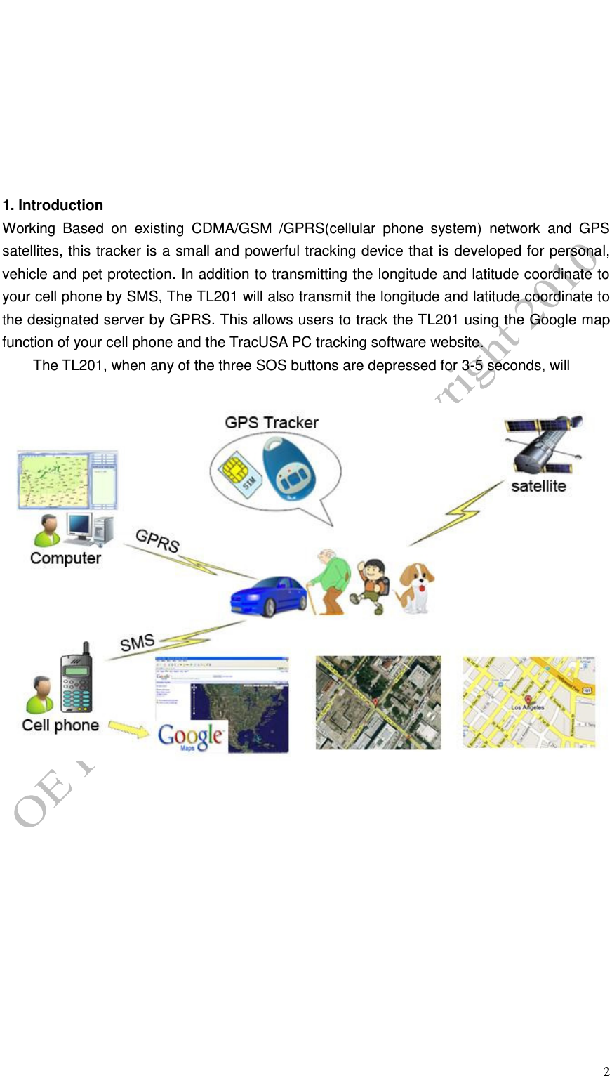   2         1. Introduction Working  Based  on  existing  CDMA/GSM  /GPRS(cellular  phone  system)  network  and  GPS satellites, this tracker is a small and powerful tracking device that is developed for personal, vehicle and pet protection. In addition to transmitting the longitude and latitude coordinate to your cell phone by SMS, The TL201 will also transmit the longitude and latitude coordinate to the designated server by GPRS. This allows users to track the TL201 using the Google map function of your cell phone and the TracUSA PC tracking software website.   The TL201, when any of the three SOS buttons are depressed for 3-5 seconds, will           