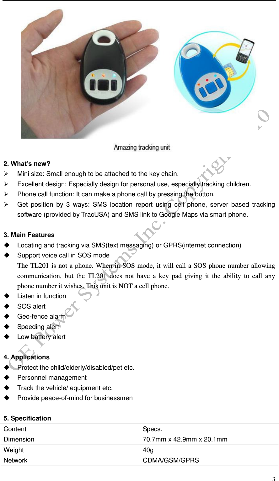  3  2. What&rsquo;s new?   Mini size: Small enough to be attached to the key chain.   Excellent design: Especially design for personal use, especially tracking children.   Phone call function: It can make a phone call by pressing the button.   Get  position  by  3  ways:  SMS  location  report  using  cell  phone,  server  based  tracking software (provided by TracUSA) and SMS link to Google Maps via smart phone.  3. Main Features   Locating and tracking via SMS(text messaging) or GPRS(internet connection)   Support voice call in SOS mode The TL201 is not a phone. When in SOS mode, it will call a SOS phone number allowing communication,  but  the  TL201  does  not  have  a  key  pad  giving  it  the  ability  to  call  any   phone number it wishes. This unit is NOT a cell phone.     Listen in function   SOS alert   Geo-fence alarm   Speeding alert   Low battery alert  4. Applications   Protect the child/elderly/disabled/pet etc.   Personnel management   Track the vehicle/ equipment etc.   Provide peace-of-mind for businessmen  5. Specification Content Specs. Dimension 70.7mm x 42.9mm x 20.1mm Weight 40g Network CDMA/GSM/GPRS 